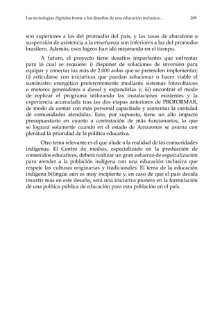 Las tecnologías digitales frente a los desafíos de una educación inclusiva...	 209
son superiores a las del promedio del país, y las tasas de abandono o
suspensión de asistencia a la enseñanza son inferiores a las del promedio
brasilero. Además, esos logros han ido mejorando en el tiempo.
A futuro, el proyecto tiene desafíos importantes que enfrentar
para lo cual se requiere: i) disponer de soluciones de inversión para
equipar y conectar las más de 2.000 aulas que se pretenden implementar;
ii) articularse con iniciativas que puedan solucionar o hacer viable el
suministro energético preferentemente mediante sistemas fotovoltaicos
o motores generadores a diesel y expandirlas y, iii) encontrar el modo
de replicar el programa utilizando las instalaciones existentes y la
experiencia acumulada tras las dos etapas anteriores de PROFORMAR,
de modo de contar con más personal capacitado y aumentar la cantidad
de comunidades atendidas. Esto, por supuesto, tiene un alto impacto
presupuestario en cuanto a contratación de más funcionarios, lo que
se logrará solamente cuando en el estado de Amazonas se asuma con
plenitud la prioridad de la política educativa.
Otro tema relevante es el que alude a la realidad de las comunidades
indígenas. El Centro de medios, especializado en la producción de
contenidos educativos, deberá realizar un gran esfuerzo de especialización
para atender a la población indígena con una educación inclusiva que
respete las culturas originarias y tradicionales. El tema de la educación
indígena bilingüe aún es muy incipiente y, en caso de que el país decida
invertir más en este desafío, será una iniciativa pionera en la formulación
de una política pública de educación para esta población en el país.
 