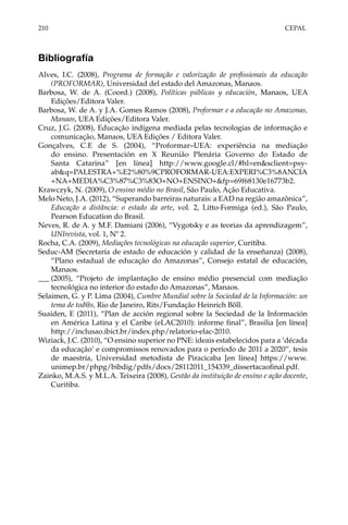 210	CEPAL
Bibliografía
Alves, I.C. (2008), Programa de formação e valorização de profissionais da educação
(PROFORMAR), Universidad del estado del Amazonas, Manaos.
Barbosa, W. de A. (Coord.) (2008), Políticas públicas y educación, Manaos, UEA
Edições/Editora Valer.
Barbosa, W. de A. y J.A. Gomes Ramos (2008), Proformar e a educação no Amazonas,
Manaos, UEA Edições/Editora Valer.
Cruz, J.G. (2008), Educação indígena mediada pelas tecnologias de informação e
comunicação, Manaos, UEA Edições / Editora Valer.
Gonçalves, C.E de S. (2004), “Proformar–UEA: experiência na mediação
do ensino. Presentación en X Reunião Plenária Governo do Estado de
Santa Catarina” [en línea] http://www.google.cl/#hl=en&sclient=psy-
ab&q=PALESTRA+%E2%80%9CPROFORMAR-UEA:EXPERI%C3%8ANCIA
+NA+MEDIA%C3%87%C3%83O+NO+ENSINO+&fp=69f68130e16773b2.
Krawczyk, N. (2009), O ensino médio no Brasil, São Paulo, Ação Educativa.
Melo Neto, J.A. (2012), “Superando barreiras naturais: a EAD na região amazônica”,
Educação a distância: o estado da arte, vol. 2, Litto-Formiga (ed.), São Paulo,
Pearson Education do Brasil.
Neves, R. de A. y M.F. Damiani (2006), “Vygotsky e as teorias da aprendizagem”,
UNIrevista, vol. 1, Nº 2.
Rocha, C.A. (2009), Mediações tecnológicas na educação superior, Curitiba.
Seduc-AM (Secretaría de estado de educación y calidad de la enseñanza) (2008),
“Plano estadual de educação do Amazonas”, Consejo estatal de educación,
Manaos.
___	(2005), “Projeto de implantação de ensino médio presencial com mediação
tecnológica no interior do estado do Amazonas”, Manaos.
Selaimen, G. y P. Lima (2004), Cumbre Mundial sobre la Sociedad de la Información: un
tema de tod@s, Rio de Janeiro, Rits/Fundação Heinrich Böll.
Suaiden, E (2011), “Plan de acción regional sobre la Sociedad de la Información
en América Latina y el Caribe (eLAC2010): informe final”, Brasilia [en línea]
http://inclusao.ibict.br/index.php/relatorio-elac-2010.
Wiziack, J.C. (2010), “O ensino superior no PNE: ideais estabelecidos para a ‘década
da educação’ e compromissos renovados para o período de 2011 a 2020”, tesis
de maestría, Universidad metodista de Piracicaba [en línea] https://www.
unimep.br/phpg/bibdig/pdfs/docs/28112011_154339_dissertacaofinal.pdf.
Zainko, M.A.S. y M.L.A. Teixeira (2008), Gestão da instituição de ensino e ação docente,
Curitiba.
 