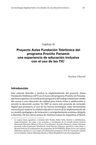 Las tecnologías digitales frente a los desafíos de una educación inclusiva...	 211
Capítulo IX
Proyecto Aulas Fundación Telefónica del
programa Proniño Panamá:
una experiencia de educación inclusiva
con el uso de las TIC1
Nischma Villarreal
Introducción
Este artículo describe y analiza la implementación del proyecto Aulas
Fundación Telefónica (AFT) en el marco del programa Proniño en Panamá,
que busca aportar a la erradicación progresiva del trabajo infantil por medio
del acceso a una educación de calidad para niños, niñas y adolescentes y
revertir la deserción escolar. En 2007 se inicia este proyecto de inclusión
digital que promueve el uso de las nuevas tecnologías como herramienta
esencial para mejorar la calidad educativa a través de la implementación de
un modelo pedagógico de formación y acompañamiento continuo dirigido
a docentes. De los catorce países de América Latina (la Argentina, el Brasil,
1	
La autora desea agradecer a Antonio Jaén Nuñez, Dalys Solís, director y subdirectora,
respectivamente, así como a los docentes y estudiantes de la escuela básica General
Hernando Bárcenas; Mónica Chirino (Coordinadora Proniño Panamá) y Diana Hincapié
(Gerente Aulas Fundación Telefónica); Israel Barrera (Director ejecutivo), Celia Pérez y
Ricardo Somoza (Coordinadores de programas) de FUNDESPA; Marta Lewis de Cardoze
(Directora ejecutiva) y Luz López (Coordinadora programa AFT) de Fundación Gabriel
Lewis Galindo; Alonso Manrique Ramos y María Roquebert León (investigadores).
 