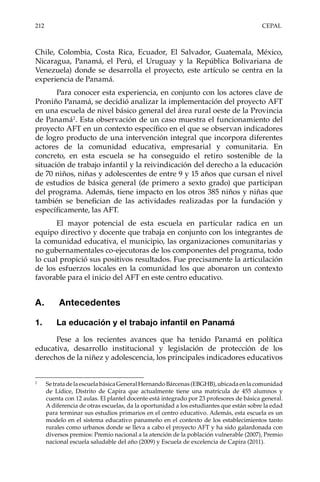 212	CEPAL
Chile, Colombia, Costa Rica, Ecuador, El Salvador, Guatemala, México,
Nicaragua, Panamá, el Perú, el Uruguay y la República Bolivariana de
Venezuela) donde se desarrolla el proyecto, este artículo se centra en la
experiencia de Panamá.
Para conocer esta experiencia, en conjunto con los actores clave de
Proniño Panamá, se decidió analizar la implementación del proyecto AFT
en una escuela de nivel básico general del área rural oeste de la Provincia
de Panamá2
. Esta observación de un caso muestra el funcionamiento del
proyecto AFT en un contexto específico en el que se observan indicadores
de logro producto de una intervención integral que incorpora diferentes
actores de la comunidad educativa, empresarial y comunitaria. En
concreto, en esta escuela se ha conseguido el retiro sostenible de la
situación de trabajo infantil y la reivindicación del derecho a la educación
de 70 niños, niñas y adolescentes de entre 9 y 15 años que cursan el nivel
de estudios de básica general (de primero a sexto grado) que participan
del programa. Además, tiene impacto en los otros 385 niños y niñas que
también se benefician de las actividades realizadas por la fundación y
específicamente, las AFT.
El mayor potencial de esta escuela en particular radica en un
equipo directivo y docente que trabaja en conjunto con los integrantes de
la comunidad educativa, el municipio, las organizaciones comunitarias y
no gubernamentales co-ejecutoras de los componentes del programa, todo
lo cual propició sus positivos resultados. Fue precisamente la articulación
de los esfuerzos locales en la comunidad los que abonaron un contexto
favorable para el inicio del AFT en este centro educativo.
A.	 Antecedentes
1.	 La educación y el trabajo infantil en Panamá
Pese a los recientes avances que ha tenido Panamá en política
educativa, desarrollo institucional y legislación de protección de los
derechos de la niñez y adolescencia, los principales indicadores educativos
2	
SetratadelaescuelabásicaGeneralHernandoBárcenas(EBGHB),ubicadaenlacomunidad
de Lídice, Distrito de Capira que actualmente tiene una matrícula de 455 alumnos y
cuenta con 12 aulas. El plantel docente está integrado por 23 profesores de básica general.
A diferencia de otras escuelas, da la oportunidad a los estudiantes que están sobre la edad
para terminar sus estudios primarios en el centro educativo. Además, esta escuela es un
modelo en el sistema educativo panameño en el contexto de los establecimientos tanto
rurales como urbanos donde se lleva a cabo el proyecto AFT y ha sido galardonada con
diversos premios: Premio nacional a la atención de la población vulnerable (2007), Premio
nacional escuela saludable del año (2009) y Escuela de excelencia de Capira (2011).
 