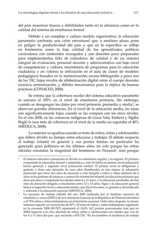 Las tecnologías digitales frente a los desafíos de una educación inclusiva...	 213
del país muestran fisuras y debilidades tanto en la eficiencia como en la
calidad del sistema de enseñanza formal.
Debido a un complejo y caduco modelo organizativo, la educación
panameña confronta una crisis estructural que, a mediano plazo, pone
en peligro la productividad del país y que en lo específico se refleja
en fenómenos como la baja calidad de los aprendizajes; políticas
curriculares con contenidos recargados y con docentes poco preparados
para implementarlas; falta de estándares de calidad y de un sistema
integral de evaluación; personal docente y administrativo con bajo nivel
de competencias y cultura; inexistencia de programas para la educación
ciudadana y en valores; la utilización en el aula de clases de modelos
pedagógicos basados en la memorización; escasa bibliografía y poco uso
de las TIC; bajos niveles de alfabetización digital entre el cuerpo docente;
excesiva centralización, y débiles mecanismos para la réplica de buenas
prácticas (CONACED, 2008).
Se estima que la cobertura escolar del sistema educativo panameño
es cercana al 100% en el nivel de enseñanza primaria. Sin embargo,
cuando se desagregan los datos por nivel primario, premedia y media3
, se
observan grandes diferencias. En el nivel de la educación media, las tasas
son significativamente bajas cuando se las compara con los otros niveles.
En el año 2008, en las comarcas indígenas de Guna Yala, Emberá y Ngäbe
Buglé la tasa neta de cobertura en el nivel de la media no superaba el 40%
(MEDUCA, 2008).
Lo anterior se agudiza cuando se trata de niños, niñas y adolescentes
que deben dividir su tiempo entre educarse y trabajar. El debate respecto
al trabajo infantil en general y sus peores formas en particular ha
generado gran polémica en los últimos años, no solo porque las cifras
oficiales constatan la magnitud del fenómeno en Panamá4
, sino porque
3	
El sistema educativo panameño se divide en subsistema regular y no regular. El primero
comprende la educación formal o sistemática y está dividido en primer nivel (educación
básica general) y segundo nivel (educación media). El primer nivel es obligatorio y
gratuito y tiene una duración de once años distribuidos en tres etapas: la educación
preescolar que tiene dos años de duración y está dirigida a niños y niñas menores de 6
años en los jardines de infancia y centros de orientación infantil; la educación primaria que
dura seis años y comprende las edades entre 6 y 11 años, y la educación premedia, de tres
años de duración dirigida a estudiantes entre 12 y 15 años. Sigue a la educación general
básica el segundo nivel, o educación media, que dura tres años, es gratuita y diversificada
y antecede a la educación superior (MEDUCA, 2006).
4	
La encuesta de trabajo infantil del año 2000 realizada por el Instituto nacional de
estadística y censo (INEC) de la Contraloría General de la República de Panamá identificó
a 47.976 niños y niñas trabajadores en el territorio nacional. Ocho años después, la misma
instancia reportó un incremento de 87%. El total de niños y niñas trabajadores registrado
en la encuesta 2008 (89.767) representa el 10,8% (4,5 puntos porcentuales más que en
2000) respecto a la cifra absoluta de niños, niñas y adolescentes con edades que van de
los 5 a 17 años del país, que asciende a 829.724. “En los hombres la incidencia de trabajo
 