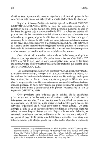 214	CEPAL
efectivamente repercute de manera negativa en el ejercicio pleno de los
derechos de esta población, sobre todo respecto al derecho a la educación.
Según el informe Análisis del trabajo infantil en Panamá 2000-2008
(CGR/MIDES/MITRADEL, 2009), la tasa de asistencia escolar de la
población de 5 a 17 años fue de 90% como promedio nacional, lo que en
las áreas indígenas baja a un promedio de 77%. La cobertura escolar del
país es una de las características del sistema educativo panameño más
valoradas y, en parte, explica la alta tasa de asistencia. Sin embargo, al
momento de considerar la diferencia por sexo, la tasa de asistencia escolar
en las áreas indígenas favorece a la población masculina. Esta diferencia
se sustenta en las desigualdades de género, pues se prioriza la asistencia a
la escuela de los varones en detrimento de las niñas, que desde tempranas
edades asumen tareas domésticas y el cuidado de hermanos.
Con relación al promedio nacional de analfabetismo, en el país se
observa una importante reducción de las tasas entre los años 1990 y 2005
(10,7% a 6,3%), lo que tiene un correlato negativo en el caso de las áreas
indígenas, ya que estas presentan tasas de analfabetismo que oscilan entre
31% y 41% (MEDUCA, 2008).
Las tasas de repitencia (5,3% en primaria y 5,1% en premedia y media)
y de deserción escolar (2,7% en primaria y 12,3% en premedia y media) son
indicadores de la eficiencia del sistema educativo. Sin embargo, en lo que a
tasa de deserción escolar se refiere, la drástica y negativa diferencia entre
el nivel de premedia y media se relaciona con una combinación de factores
como la pobreza, lo poco motivadora que puede resultar la escuela para
muchos niños, niñas y adolescentes y la propia frecuencia de la tasa de
repitencia (MEDUCA, 2008).
Otro problema que redunda en la calidad de la enseñanza
y la permanencia de los niños en el sistema está vinculado con la
infraestructura escolar. Por no contar con la cantidad de escuelas y
aulas necesarias, el país enfrenta serios impedimentos para prestar los
servicios requeridos en el nivel preescolar y básico general. Un claro
ejemplo de ello se ve en sectores rurales e indígenas, donde los alumnos
deben recorrer largas distancias para llegar a la escuela. Además, es
necesario mencionar que los problemas en la contratación y asignación
del personal docente, la carencia de bibliotecas, laboratorios de ciencias e
informática, las dificultades con la seguridad en los planteles y el elevado
infantil alcanza el 15% y en las mujeres el 6,2%, tasas mayores a las de 2000 (9,5% y 3,0%,
respectivamente). Las tasas por grupos de edad corresponden, en su orden, a 23,9% entre
los de 15 a 17 años, de 12,1% en los rangos de 10 a 14 años y de 2,5% en el grupo de 5 a 9
años. Por áreas, la incidencia de trabajo infantil es de 4,5% en la urbana, 14,7% en la rural
y 35,0% en la indígena” (CGR/MIDES/MITRADEL, 2009, pág. 18).
 