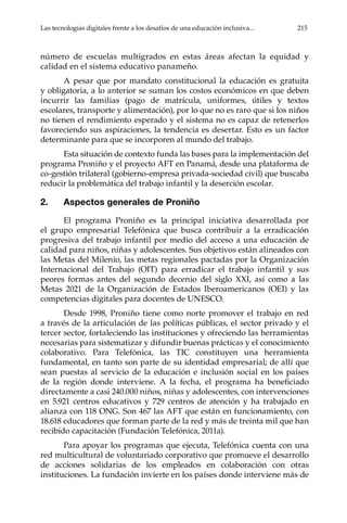 Las tecnologías digitales frente a los desafíos de una educación inclusiva...	 215
número de escuelas multigrados en estas áreas afectan la equidad y
calidad en el sistema educativo panameño.
A pesar que por mandato constitucional la educación es gratuita
y obligatoria, a lo anterior se suman los costos económicos en que deben
incurrir las familias (pago de matrícula, uniformes, útiles y textos
escolares, transporte y alimentación), por lo que no es raro que si los niños
no tienen el rendimiento esperado y el sistema no es capaz de retenerlos
favoreciendo sus aspiraciones, la tendencia es desertar. Esto es un factor
determinante para que se incorporen al mundo del trabajo.
Esta situación de contexto funda las bases para la implementación del
programa Proniño y el proyecto AFT en Panamá, desde una plataforma de
co-gestión trilateral (gobierno-empresa privada-sociedad civil) que buscaba
reducir la problemática del trabajo infantil y la deserción escolar.
2.	 Aspectos generales de Proniño
El programa Proniño es la principal iniciativa desarrollada por
el grupo empresarial Telefónica que busca contribuir a la erradicación
progresiva del trabajo infantil por medio del acceso a una educación de
calidad para niños, niñas y adolescentes. Sus objetivos están alineados con
las Metas del Milenio, las metas regionales pactadas por la Organización
Internacional del Trabajo (OIT) para erradicar el trabajo infantil y sus
peores formas antes del segundo decenio del siglo XXI, así como a las
Metas 2021 de la Organización de Estados Iberoamericanos (OEI) y las
competencias digitales para docentes de UNESCO.
Desde 1998, Proniño tiene como norte promover el trabajo en red
a través de la articulación de las políticas públicas, el sector privado y el
tercer sector, fortaleciendo las instituciones y ofreciendo las herramientas
necesarias para sistematizar y difundir buenas prácticas y el conocimiento
colaborativo. Para Telefónica, las TIC constituyen una herramienta
fundamental, en tanto son parte de su identidad empresarial; de allí que
sean puestas al servicio de la educación e inclusión social en los países
de la región donde interviene. A la fecha, el programa ha beneficiado
directamente a casi 240.000 niños, niñas y adolescentes, con intervenciones
en 5.921 centros educativos y 729 centros de atención y ha trabajado en
alianza con 118 ONG. Son 467 las AFT que están en funcionamiento, con
18.618 educadores que forman parte de la red y más de treinta mil que han
recibido capacitación (Fundación Telefónica, 2011a).
Para apoyar los programas que ejecuta, Telefónica cuenta con una
red multicultural de voluntariado corporativo que promueve el desarrollo
de acciones solidarias de los empleados en colaboración con otras
instituciones. La fundación invierte en los países donde interviene más de
 