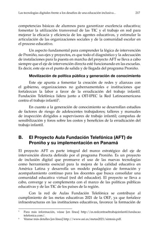 Las tecnologías digitales frente a los desafíos de una educación inclusiva...	 217
competencias básicas de alumnos para garantizar excelencia educativa;
fomentar la utilización transversal de las TIC y el trabajo en red para
mejorar la eficacia y eficiencia de los agentes educativos, y estimular la
articulación de las organizaciones sociales y de la comunidad escolar en
el proceso educativo.
Un aspecto fundamental para comprender la lógica de intervención
de Proniño, sus ejes y proyectos, es que todo el diagnóstico y la adecuación
de instalaciones para la puesta en marcha del proyecto AFT se lleva a cabo
siempre que el eje de intervención directa esté funcionando en las escuelas.
Es decir, este eje es el punto de salida y de llegada del programa Proniño.
Movilización de política pública y generación de conocimiento
Este eje apunta a fomentar la creación de redes y alianzas con
el gobierno, organizaciones no gubernamentales e instituciones que
fortalezcan la labor a favor de la erradicación del trabajo infantil.
Fundación Telefónica lidera junto a OIT-IPEC la Red Latinoamericana
contra el trabajo infantil5
.
En cuanto a la generación de conocimiento se desarrollan estudios
de factores de riesgo de adolescentes trabajadores; talleres y manuales
de inspección dirigidos a supervisores de trabajo infantil; campañas de
sensibilización y foros sobre los costos y beneficios de la erradicación del
trabajo infantil.
B.	 El Proyecto Aula Fundación Telefónica (AFT) de
Proniño y su implementación en Panamá
El proyecto AFT es parte integral del marco estratégico del eje de
intervención directa definido por el programa Proniño. Es un proyecto
de inclusión digital que promueve el uso de las nuevas tecnologías
como herramienta esencial para la mejora de la calidad educativa en
América Latina y desarrolla un modelo pedagógico de formación y
acompañamiento continuo para los docentes que busca consolidar una
comunidad educativa virtual (red del educador). El proyecto se lleva a
cabo, converge y se complementa con el marco de las políticas públicas
educativas y de las TIC de los países de la región.
Con la red de Aulas Fundación Telefónica se contribuye al
cumplimiento de las metas educativas 2021 de la OEI6
, ya que fortalece
infraestructuras en las instituciones educativas, favorece la formación de
5	
Para más información, véase [en línea] http://es.redcontraeltrabajoinfantil.fundacao
telefonica.com/.
6	
Véanse más detalles [en línea] http://www.oei.es/metas2021/sintesis.pdf.
 