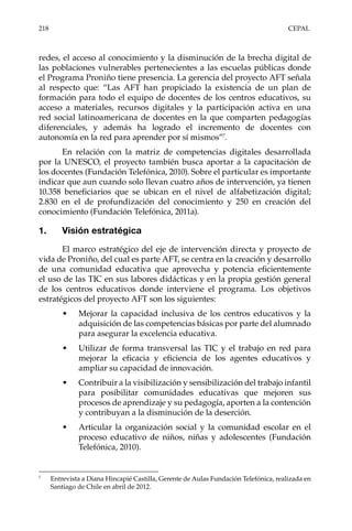 218	CEPAL
redes, el acceso al conocimiento y la disminución de la brecha digital de
las poblaciones vulnerables pertenecientes a las escuelas públicas donde
el Programa Proniño tiene presencia. La gerencia del proyecto AFT señala
al respecto que: “Las AFT han propiciado la existencia de un plan de
formación para todo el equipo de docentes de los centros educativos, su
acceso a materiales, recursos digitales y la participación activa en una
red social latinoamericana de docentes en la que comparten pedagogías
diferenciales, y además ha logrado el incremento de docentes con
autonomía en la red para aprender por sí mismos”7
.
En relación con la matriz de competencias digitales desarrollada
por la UNESCO, el proyecto también busca aportar a la capacitación de
los docentes (Fundación Telefónica, 2010). Sobre el particular es importante
indicar que aun cuando solo llevan cuatro años de intervención, ya tienen
10.358 beneficiarios que se ubican en el nivel de alfabetización digital;
2.830 en el de profundización del conocimiento y 250 en creación del
conocimiento (Fundación Telefónica, 2011a).
1.	 Visión estratégica
El marco estratégico del eje de intervención directa y proyecto de
vida de Proniño, del cual es parte AFT, se centra en la creación y desarrollo
de una comunidad educativa que aprovecha y potencia eficientemente
el uso de las TIC en sus labores didácticas y en la propia gestión general
de los centros educativos donde interviene el programa. Los objetivos
estratégicos del proyecto AFT son los siguientes:
•	 Mejorar la capacidad inclusiva de los centros educativos y la
adquisición de las competencias básicas por parte del alumnado
para asegurar la excelencia educativa.
•	 Utilizar de forma transversal las TIC y el trabajo en red para
mejorar la eficacia y eficiencia de los agentes educativos y
ampliar su capacidad de innovación.
•	 Contribuir a la visibilización y sensibilización del trabajo infantil
para posibilitar comunidades educativas que mejoren sus
procesos de aprendizaje y su pedagogía, aporten a la contención
y contribuyan a la disminución de la deserción.
•	 Articular la organización social y la comunidad escolar en el
proceso educativo de niños, niñas y adolescentes (Fundación
Telefónica, 2010).
7	
Entrevista a Diana Hincapié Castilla, Gerente de Aulas Fundación Telefónica, realizada en
Santiago de Chile en abril de 2012.
 