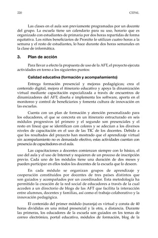 220	CEPAL
Las clases en el aula son previamente programadas por un docente
del grupo. La escuela tiene un calendario para su uso, horario que es
organizado con estudiantes de primaria por dos horas repartidas de forma
equitativa. Los niños beneficiarios de Proniño lo utilizan cuatro horas a la
semana y el resto de estudiantes, lo hace durante dos horas semanales en
la clase de informática.
3.	 Plan de acción
Para llevar a efecto la propuesta de uso de la AFT, el proyecto ejecuta
actividades en torno a los siguientes puntos:
Calidad educativa (formación y acompañamiento)
Entrega formación presencial y mejoras pedagógicas; crea el
contenido digital, mejora el itinerario educativo y apoya la dinamización
virtual mediante capacitación especializada a través de encuentros de
dinamizadores del AFT; diseña e implementa los software, aporta en el
monitoreo y control de beneficiarios y fomenta cultura de innovación en
las escuelas.
Cuenta con un plan de formación y atención personalizado para
los educadores, el que se concreta en un itinerario estructurado en seis
módulos progresivos (el primero y el segundo son presenciales y el
resto en línea) que se identifican con colores y se adecúan a los diversos
niveles de capacitación en el uso de las TIC de los docentes. Debido a
que los resultados del proyecto han mostrado que el aprendizaje virtual
sin acompañamiento no es demasiado efectivo, estas actividades cuentan con
presencia de capacitadores en el aula.
Las capacitaciones a docentes comienzan siempre con lo básico, el
uso del aula y el uso de Internet y requieren de un proceso de inscripción
previo. Cada uno de los módulos tiene una duración de dos meses y
pueden participar en ellos todos los docentes de la escuela que lo deseen.
En cada módulo se organizan grupos de aprendizaje y
cooperación constituidos por docentes de tres países distintos que
son guiados y acompañados por un coordinador. Esta metodología ha
permitido la creación de la red social de educadores a través de la cual
acceden a un directorio de blogs de las AFT que facilita la interacción
entre alumnos, docentes y familias, así como el trabajo colaborativo y la
innovación pedagógica.
El contenido del primer módulo (naranja) es virtual y consta de 40
horas divididas en una mitad presencial y la otra, a distancia. Durante
las primeras, los educadores de la escuela son guiados en los temas de
correo electrónico, portal educativo, módulos de formación, blog de la
 