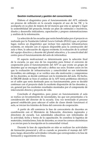 222	CEPAL
Gestión institucional y gestión del conocimiento
Elabora el diagnóstico para el funcionamiento del AFT, estimula
un proceso de reflexión en la escuela respecto al uso de las TIC y la
acompaña en su plan de mejora de tal manera que esta se apropie y logre
la sostenibilidad del proyecto, brinda un plan de estímulos e incentivos,
diseña y desarrolla indicadores, capacitación y prepara sistematizaciones
y análisis de la información.
La selección de las escuelas que serán beneficiadas por el proyecto es
realizada por la Fundación Gabriel Lewis Galindo (FGLG) que, en primer
lugar, realiza un diagnóstico que incluye tres aspectos: infraestructura
existente, en relación con el espacio disponible para la construcción del
aula o bien, la adecuación de alguna existente; la evaluación de la actitud
del equipo directivo y docente del plantel educativo, y la conectividad del
centro para el funcionamiento del aula de informática.
El aspecto motivacional es determinante para la selección final
de la escuela, ya que uno de los requisitos para firmar el convenio de
cooperación para el funcionamiento del AFT es que exista un grupo de
docentes que se encargue del aula y defina sus usos. Existen casos en los
que la evaluación de infraestructura y conectividad no son totalmente
favorables; sin embargo, si se verifica una alta motivación y compromiso
de los docentes, se decide continuar con la instalación del aula. De hecho,
la EBGHB donde se hizo el análisis de la AFT tenía problemas eléctricos
en el salón que sería destinado para su funcionamiento, pero se decidió
continuar con el proyecto dada la excelente disposición de los docentes y,
en, general por los excelentes resultados mostrados por el componente de
intervención directa y proyecto de vida.
Concluido el diagnóstico, para poner en funcionamiento el aula
se realiza un levantamiento de necesidades, las que son presentadas a la
consideración del director de la escuela. Una vez terminado el proceso
general establecido para adecuar el salón de clases donde funcionará el
aula, se inician los trámites de firma del convenio de cooperación.
A partir de allí comienza la fase de convocatoria de docentes en
coordinación con el Ministerio de Educación, directores regionales y
directores de escuela. Las autoridades educativas son informadas de
la actividad, fecha y horas de la capacitación. Se coordina la logística de
materiales, instalaciones, lista de docentes, se crean los correos electrónicos
y se envían para la inscripción en la comunidad virtual.
Durante la fase de capacitación en sitio se realizan las actividades
de formación presencial y allí es cuando se presenta el manejo del AFT
para, luego, desarrollar actividades virtuales que corresponden a la fase de
formación y seguimiento en línea.
 