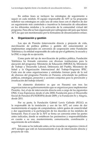 Las tecnologías digitales frente a los desafíos de una educación inclusiva...	 223
En ambas fases se incluyen las estrategias de seguimiento a
seguir en cada módulo. El equipo responsable de AFT se ha propuesto
redefinir sus estrategias en cada una de estas fases con el objetivo de dar
un seguimiento más controlado e incentivar la formación de educadores
en los diferentes módulos y la activación de la comunidad virtual del
programa. Para ello se han organizado por subregiones del país que tienen
AFT, las que son monitoreadas por la formadora de dinamizadores enlace.
4.	 Organización y gestión
Los ejes de Proniño (intervención directa y proyecto de vida,
movilización de política pública y gestión del conocimiento) se
implementan amparados en convenios de cooperación entre Fundación
Telefónica y la entidad responsable de cada eje por el gobierno, la escuela y
la ONG a cargo de su ejecución.
Como parte del eje de movilización de política pública, Fundación
Telefónica ha firmado convenios con diversas instituciones para la
ejecución del programa: Ministerio de Educación (MEDUCA), Ministerio
de Trabajo y Desarrollo Laboral, Defensoría del Pueblo, Ministerio de
Salud y la Organización Internacional del Trabajo-Programa IPEC.
Cada una de estas organizaciones y entidades forman parte de la red
de alianzas del programa Proniño en Panamá, articulando las políticas
públicas, estrategias, proyectos y acciones conjuntas para la prevención y
erradicación del trabajo infantil.
Un elemento distintivo es que en Panamá son tres las
organizaciones no gubernamentales que se organizan para implementar
Proniño. Así, el eje de intervención directa está a cargo de las siguientes
ONG: Casa Esperanza desde el año 2000; Fundación para el Desarrollo
Social de Panamá (FUNDESPA) desde 2009, y la Fundación Fe y Alegría,
desde 2011.
Por su parte, la Fundación Gabriel Lewis Galindo (FGLG) es
la responsable de la instalación y uso de las AFT, así como de dar
mantenimiento al equipo de computadoras, cubrir gastos de conectividad
y dar seguimiento a la participación de los docentes en los módulos de
formación. Para el caso de la AFT se firma un convenio entre las partes
antes indicadas, donde se establecen los parámetros y responsabilidades
en cuanto a su uso, mantenimiento, comunicación, coordinación y
seguimiento de actividades.
Tal como se ha indicado antes, en las escuelas se organiza e inicia el
AFT siempre que esté en funcionamiento el eje de intervención directa y
proyecto de vida.
 