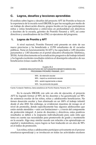 224	CEPAL
C.	 Logros, desafíos y lecciones aprendidas
El análisis sobre logros y desafíos del proyecto AFT de Proniño se basa en
la experiencia de la escuela rural EBGHB, la que fue recogida por medio de
un trabajo de observación directa, grupos focales en los que participaron
niños y niñas beneficiarios y entrevistas en profundidad con directivos
y docentes de la escuela, gerentes de Proniño Panamá y AFT, así como
directivos y coordinadores de las ONG co-ejecutoras del programa.
1.	 Logros de Proniño y AFT
A nivel nacional, Proniño Panamá está presente en siete de sus
nueve provincias y ha beneficiado a 13.709 estudiantes de 41 escuelas
públicas. Tiene en funcionamiento 34 AFT y ha capacitado a 1.491 docentes
panameños y 1.183 docentes en el portal educativo (Fundación Telefónica,
2011b). Actúa directamente en la erradicación progresiva del trabajo infantil
y ha logrado excelentes resultados relativos al desempeño educativo de sus
beneficiarios (véase cuadro IX.2).
Cuadro IX.2
LOGROS EDUCATIVOS DE ESTUDIANTES BENEFICIARIOS DEL
PROGRAMA PRONIÑO PANAMÁ, 2011
Fuente: Fundación Telefónica, Datos estadísticos de Proniño Panamá, Panamá, 2011.
En la escuela EBGHB, con solo un año de ejecución, el proyecto
AFT ha logrado formar al 90% de los docentes y ha garantizado un 98%
de asistencia escolar de los niños, niñas y adolescentes beneficiarios. No
tienen deserción escolar y han eliminado en un 100% el trabajo infantil
desde el año 2010. Sin embargo, se evidencian muestras de rezago en el
nivel de premedia, donde específicamente hay algunos adolescentes que
están siendo atendidos —aún con limitaciones—, a través del componente
de protección integral. A juicio de docentes y directivos, estos positivos
resultados se deben a la respuesta individualizada para cada niño que
toma en cuenta sus necesidades para promoverlo de grado y mantenerlo
en la escuela. Algo muy similar sucede con relación a los aprendizajes en
español y matemáticas, cuyos logros se han traducido en un alza de 98%
en el índice de promoción.
Los niños, niñas y adolescentes participan activamente en el proceso
enseñanza-aprendizaje y se involucran en todas las actividades escolares
99% de retención escolar
88% mejoró su rendimiento escolar
95% asistió regularmente a clases
92% fue promovido de grado
 