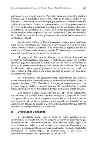Las tecnologías digitales frente a los desafíos de una educación inclusiva...	 225
curriculares y extracurriculares. Además, expresan evidentes cambios
positivos en su conducta y autoestima, tanto en la escuela como en sus
hogares. Lo anterior se ve reforzado porque, para evitar la estigmatización
y discriminación en el aula y el centro escolar, en ella se promueven los
derechos de la niñez y adolescencia y el respeto de los docentes hacia los
estudiantes. En concreto, en las clases se utilizan materiales didácticos
de apoyo al proceso de aprendizaje para promover el conocimiento de los
derechos humanos de la niñez y adolescencia y sobre las consecuencias
del trabajo infantil.
Los docentes tutores de Proniño reciben capacitaciones periódicas
para mejorar su proceso de enseñanza y aprendizaje que califican como
“muy creativas y nunca aburridas”. Los resultados de capacitación en los
módulos AFT son satisfactorios, ya que de 23 docentes que laboran en la
escuela 21 participan del itinerario de formación.
El programa les enseña técnicas pedagógicas innovadoras,
proactivas, participativas, dinámicas y motivadoras, como por ejemplo
aprender jugando, aprender haciendo y el uso de nuevas tecnologías en
el aula, así como herramientas para el manejo de conflictos. De allí que
los docentes valoran que el programa les permite innovar y adecuar
sus recursos pedagógicos a los temas, además de contar con excelentes
materiales de apoyo.
Las evaluaciones del programa están demostrando que niños y
niñas han mejorado sustancialmente en matemáticas mediante el uso de
juegos educativos y TIC. Ellos dicen: “Con juegos aprendemos más, nos
permite despejar dudas y es mucho más sencillo y rápido buscar en la web
tareas, investigar y hacer los ejercicios porque no hay que copiar a mano”.
Con relación a otros efectos del uso del AFT en los estudiantes,
los docentes ven cambios muy positivos respecto a la atención en clases,
a la presencia de una sana competencia que motiva prácticas honestas
que desalienta el uso de trampas y un aumento de la curiosidad de los
alumnos. En general, se percibe a las TIC como instrumentos que motivan
significativamente su interés por el estudio.
2.	 Dificultades y desafíos
Es importante anotar que, a pesar de haber recibido varias
distinciones, la escuela EBGBH no dispone de recursos económicos que
se condigan con dicho reconocimiento. Esta situación puede llegar a un
nivel crítico; de hecho, por este motivo ya enfrentan dificultades para
responder oportunamente a problemas relacionados con la disponibilidad
permanente e ininterrumpida de conectividad, lo que afecta el
cumplimiento efectivo de la propuesta de uso del AFT.
 