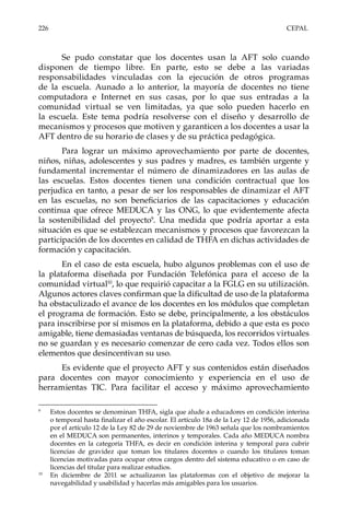 226	CEPAL
Se pudo constatar que los docentes usan la AFT solo cuando
disponen de tiempo libre. En parte, esto se debe a las variadas
responsabilidades vinculadas con la ejecución de otros programas
de la escuela. Aunado a lo anterior, la mayoría de docentes no tiene
computadora e Internet en sus casas, por lo que sus entradas a la
comunidad virtual se ven limitadas, ya que solo pueden hacerlo en
la escuela. Este tema podría resolverse con el diseño y desarrollo de
mecanismos y procesos que motiven y garanticen a los docentes a usar la
AFT dentro de su horario de clases y de su práctica pedagógica.
Para lograr un máximo aprovechamiento por parte de docentes,
niños, niñas, adolescentes y sus padres y madres, es también urgente y
fundamental incrementar el número de dinamizadores en las aulas de
las escuelas. Estos docentes tienen una condición contractual que los
perjudica en tanto, a pesar de ser los responsables de dinamizar el AFT
en las escuelas, no son beneficiarios de las capacitaciones y educación
continua que ofrece MEDUCA y las ONG, lo que evidentemente afecta
la sostenibilidad del proyecto9
. Una medida que podría aportar a esta
situación es que se establezcan mecanismos y procesos que favorezcan la
participación de los docentes en calidad de THFA en dichas actividades de
formación y capacitación.
En el caso de esta escuela, hubo algunos problemas con el uso de
la plataforma diseñada por Fundación Telefónica para el acceso de la
comunidad virtual10
, lo que requirió capacitar a la FGLG en su utilización.
Algunos actores claves confirman que la dificultad de uso de la plataforma
ha obstaculizado el avance de los docentes en los módulos que completan
el programa de formación. Esto se debe, principalmente, a los obstáculos
para inscribirse por sí mismos en la plataforma, debido a que esta es poco
amigable, tiene demasiadas ventanas de búsqueda, los recorridos virtuales
no se guardan y es necesario comenzar de cero cada vez. Todos ellos son
elementos que desincentivan su uso.
Es evidente que el proyecto AFT y sus contenidos están diseñados
para docentes con mayor conocimiento y experiencia en el uso de
herramientas TIC. Para facilitar el acceso y máximo aprovechamiento
9	
Estos docentes se denominan THFA, sigla que alude a educadores en condición interina
o temporal hasta finalizar el año escolar. El artículo 18a de la Ley 12 de 1956, adicionada
por el artículo 12 de la Ley 82 de 29 de noviembre de 1963 señala que los nombramientos
en el MEDUCA son permanentes, interinos y temporales. Cada año MEDUCA nombra
docentes en la categoría THFA, es decir en condición interina y temporal para cubrir
licencias de gravidez que toman los titulares docentes o cuando los titulares toman
licencias motivadas para ocupar otros cargos dentro del sistema educativo o en caso de
licencias del titular para realizar estudios.
10	
En diciembre de 2011 se actualizaron las plataformas con el objetivo de mejorar la
navegabilidad y usabilidad y hacerlas más amigables para los usuarios.
 