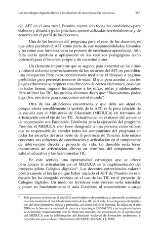 Las tecnologías digitales frente a los desafíos de una educación inclusiva...	 227
del AFT en el área rural, Proniño cuenta con todas las condiciones para
elaborar y difundir guías prácticas, contextualizadas territorialmente y de
acuerdo con el perfil de los docentes.
Una de las lecciones del programa para el caso de los docentes, es
que estos perciben el AFT como parte de sus responsabilidades laborales
y no como una fortaleza para su proceso de enseñanza-aprendizaje. Aún
falta cierta apertura o apropiación de los recursos pedagógicos como
potencial para el beneficio propio y de sus estudiantes.
Un elemento importante que se sugiere para fomentar en los niños
y niñas el máximo aprovechamiento de los recursos del AFT, es posibilitar
una navegación libre pero condicionada mediante el bloqueo a páginas
prohibidas para personas menores de edad. El que para acceder a ciertos
juegos educativos se requiera una dirección de correo electrónica, cosa que
no todos tienen, impone limitaciones a los niños, niñas y adolescentes.
Para utilizar las TIC, los propios alumnos dicen que: “Necesitamos poder
jugar free, nos sirve para conectarnos con el mundo”.
Otra de las situaciones encontradas y que debe ser atendida
porque afecta sensiblemente la gestión de la AFT, es la poca relación de
la escuela con el Ministerio de Educación (MEDUCA) en términos de
articulación con el eje de las TIC. Actualmente, en el marco del convenio
de cooperación con Fundación Telefónica para la ejecución del programa
Proniño, el MEDUCA solo tiene designada a una persona como enlace,
que es responsable de atender todos los componentes del programa en
todas las escuelas del área oeste de la provincia de Panamá. Este enlace
concentra sus esfuerzos de coordinación y articulación en el componente
de intervención directa y proyecto de vida. Lo deseable sería tener
mecanismos de articulación directa en términos del componente de
calidad educativa y las herramientas TIC.
En este sentido, una oportunidad estratégica que se ofrece
para apoyar la articulación con el MEDUCA es la implementación del
proyecto piloto Colegios digitales11
. Los docentes entrevistados valoran
positivamente el hecho de que haber iniciado el AFT de Proniño en esta
escuela les ha otorgado ventajas en el uso de las TIC en el proyecto de
Colegios digitales. Un modo de fortalecer este proceso sería reinstalar
y poner en funcionamiento el aula Conéctate al conocimiento a cargo
11	
Este proyecto se inicia en el año 2010 con el objetivo de contribuir al desarrollo profesional
docente mediante el modelo de inmersión de las TIC en el aula. Los colegios participantes
son del nivel primario, media y premedia, así como del nivel especial. Se inicia en el año
2010 por la Secretaria nacional de ciencia y tecnología (SENACYT) y su implementación
se desarrolla conjuntamente con la Dirección nacional de innovación en el aprendizaje
del MEDUCA con la colaboración del Instituto nacional de formación profesional y
capacitación para el desarrollo humano (INADEH) (SENACYT, 2010).
 