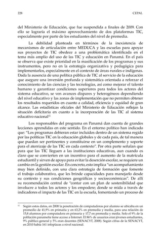 228	CEPAL
del Ministerio de Educación, que fue suspendida a finales de 2009. Con
ello se lograría el máximo aprovechamiento de dos plataformas TIC,
especialmente por parte de los estudiantes del nivel de premedia.
La debilidad planteada en términos de la inexistencia de
mecanismos de articulación entre MEDUCA y las escuelas para apoyar
sus proyectos de TIC obedece a una problemática identificada en el
tema más amplio del uso de las TIC y educación en Panamá. En el país
se observa que existe prioridad en la masificación de los programas y sus
instrumentos, pero no en la estrategia organizativa y pedagógica para
implementarlos, especialmente en el contexto de áreas rurales e indígenas.
Dada la ausencia de una política pública de TIC al servicio de la educación
que asegure una inversión profunda y sistemática orientada a reforzar el
conocimiento de las ciencias y las tecnologías, así como mejorar el talento
humano y garantizar condiciones superiores para todos los actores del
sistema educativo, se ven avances dispares y heterogéneos dependiendo
del nivel educativo y las zonas de implementación que no permiten obtener
los resultados requeridos en cuanto a calidad, eficiencia y equidad de gran
alcance. Las estadísticas oficiales del Ministerio de Educación reflejan la
situación deficitaria en cuanto a la incorporación de las TIC al sistema
educativo nacional12.
Los responsables del programa en Panamá dan cuenta de grandes
lecciones aprendidas en este sentido. En el entorno político han indicado
que: “Los programas debieran estar incluidos dentro de un sistema regido
por las políticas TIC en la educación globales y de cada país, de tal manera
que puedan ser pertinentes y constituirse en un complemento y soporte
para el aterrizaje de las TIC en cada contexto”. Por otra parte señalan que
para que las TIC lleguen a las instituciones educativas, aun cuando es
claro que se convierten en un incentivo para el aumento de la matrícula
estudiantil y sirven de apoyo para evitar la deserción escolar, se requiere un
cambio en la gestión escolar. En concreto, esto implica “un acompañamiento
muy bien definido, con una clara estrategia de formación que fomente
el trabajo colaborativo, que les brinde capacidades para manejarlo desde
su contexto y sus condiciones geográficas y socioeconómicas”. De allí
su recomendación central de “contar con un plan de sostenibilidad que
involucre a todos los actores y los empodere; donde se mida a través de
indicadores el impacto de las TIC en la escuela, fomentando un proceso de
12	
Según estos datos, en 2008 la penetración de computadoras por alumno se ubicaba en un
promedio de 41,9% en primaria y en 63,2% en premedia y media, para una relación de
15,8 alumnos por computadora en primaria y 17,7 en premedia y media. Solo el 9% de la
población panameña tiene acceso a Internet. El 86% de usuarios eran jóvenes estudiantes,
9% público general y 5% eran docentes (SENACYT, 2008). Según cifras de la SENACYT,
en 2010 había 161 infoplazas a nivel nacional.
 