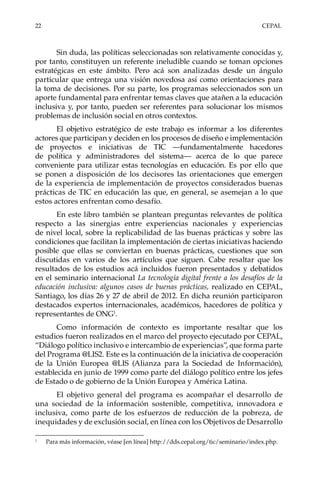 22	CEPAL
Sin duda, las políticas seleccionadas son relativamente conocidas y,
por tanto, constituyen un referente ineludible cuando se toman opciones
estratégicas en este ámbito. Pero acá son analizadas desde un ángulo
particular que entrega una visión novedosa así como orientaciones para
la toma de decisiones. Por su parte, los programas seleccionados son un
aporte fundamental para enfrentar temas claves que atañen a la educación
inclusiva y, por tanto, pueden ser referentes para solucionar los mismos
problemas de inclusión social en otros contextos.
El objetivo estratégico de este trabajo es informar a los diferentes
actores que participan y deciden en los procesos de diseño e implementación
de proyectos e iniciativas de TIC —fundamentalmente hacedores
de política y administradores del sistema— acerca de lo que parece
conveniente para utilizar estas tecnologías en educación. Es por ello que
se ponen a disposición de los decisores las orientaciones que emergen
de la experiencia de implementación de proyectos considerados buenas
prácticas de TIC en educación las que, en general, se asemejan a lo que
estos actores enfrentan como desafío.
En este libro también se plantean preguntas relevantes de política
respecto a las sinergias entre experiencias nacionales y experiencias
de nivel local, sobre la replicabilidad de las buenas prácticas y sobre las
condiciones que facilitan la implementación de ciertas iniciativas haciendo
posible que ellas se conviertan en buenas prácticas, cuestiones que son
discutidas en varios de los artículos que siguen. Cabe resaltar que los
resultados de los estudios acá incluidos fueron presentados y debatidos
en el seminario internacional La tecnología digital frente a los desafíos de la
educación inclusiva: algunos casos de buenas prácticas, realizado en CEPAL,
Santiago, los días 26 y 27 de abril de 2012. En dicha reunión participaron
destacados expertos internacionales, académicos, hacedores de política y
representantes de ONG1
.
Como información de contexto es importante resaltar que los
estudios fueron realizados en el marco del proyecto ejecutado por CEPAL,
“Diálogo político inclusivo e intercambio de experiencias”, que forma parte
del Programa @LIS2. Este es la continuación de la iniciativa de cooperación
de la Unión Europea @LIS (Alianza para la Sociedad de Información),
establecida en junio de 1999 como parte del diálogo político entre los jefes
de Estado o de gobierno de la Unión Europea y América Latina.
El objetivo general del programa es acompañar el desarrollo de
una sociedad de la información sostenible, competitiva, innovadora e
inclusiva, como parte de los esfuerzos de reducción de la pobreza, de
inequidades y de exclusión social, en línea con los Objetivos de Desarrollo
1	
Para más información, véase [en línea] http://dds.cepal.org/tic/seminario/index.php.
 