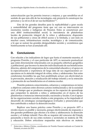 Las tecnologías digitales frente a los desafíos de una educación inclusiva...	 229
autoevaluación que les permita innovar y mejorar, y que sensibilice en el
sentido de que más allá de las tecnologías, este proyecto lo construyen las
personas y su rol es el de ser sus facilitadores”13
.
Uno de los grandes desafíos para la replicabilidad a gran escala
y sostenibilidad del programa tiene que ver con su intervención en
escenarios rurales e indígenas de Panamá. Estos se caracterizan por
una débil institucionalidad social; la inexistencia de plataformas
locales de protección integral de la niñez y adolescencia; dispersión
de sus poblaciones y áreas de difícil acceso y la limitada, y casi nula en
muchos casos, infraestructura escolar, tecnológica y de comunicación,
a lo que se suman las grandes desigualdades sociales y económicas que
históricamente se han acumulado allí.
D.	Conclusiones
Con relación a los indicadores de logro que hasta el momento muestra, el
programa Proniño, y el caso particular de AFT, es necesario puntualizar
que están directamente relacionados con su pequeña cobertura geográfica
y poblacional, que favorece la atención individualizada de sus beneficiarios
directos, además del compromiso de la comunidad educativa y el apoyo en
la especialización y experiencia de larga data de sus organizaciones co-
ejecutoras en la atención integral de niños, niñas y adolescentes. Son estas
condiciones favorables las que han posibilitado actuar con efectividad en
la prevención, atención y erradicación del trabajo infantil y en la retención
y promoción de sus beneficiarios en el sistema escolar.
Proniño potencia conocimientos, esfuerzos y compromisos en torno
a objetivos comunes entre diversos actores institucionales y de la sociedad
civil, al tiempo que se producen sinergias en los espacios de aprendizaje
que comparten la atención a niños y adolescentes en el marco de las
plataformas e instancias internacionales, nacionales y locales. Con el apoyo
de las organizaciones sociales aliadas a este programa, se ha impulsado el
desarrollo de estrategias sociopedagógicas (virtuales y presenciales) que
han contribuido a reducir la deserción escolar.
Replicar una buena práctica como Proniño y su proyecto AFT a
niveles macro es posible y necesario, porque efectivamente da respuesta a
dos grandes problemas que afectan a la niñez y adolescencia: la deserción
escolar y el trabajo infantil. Para ello se requiere del concurso del Estado
panameño a través de sus entes rectores y sectoriales en materia de TIC
y educación. Deben articularse respuestas más efectivas en materia
13	
Entrevista a Mónica Chirino, coordinadora de Proniño Panamá realizada en Ciudad de
Panamá, en enero de 2012.
 