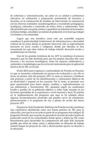 230	CEPAL
de cobertura y universalización, así como en su calidad y pertinencia
educativa, en calificación y preparación permanente de maestros y
docentes, en la construcción de modelos de intervención en consonancia
con las diversas realidades sociodemográficas y necesidades pedagógicas,
sicológicas, culturales y materiales de niños, niñas y adolescentes. Todo
ello permitirá, por una parte, animar y garantizar su retención en la escuela y,
al mismo tiempo, consolidar un sistema de protección en lo local que integre
a la familia y a la comunidad.
Lograr que una iniciativa como esta sea sostenible requiere
considerar la particularidad institucional, de infraestructura y diversidad
cultural de las áreas donde se pretenda intervenir; ello es especialmente
necesario en áreas rurales e indígenas, donde por décadas se han
concentrado los más altos índices de trabajo infantil, deserción escolar y
analfabetismo en Panamá.
Una de las grandes fortalezas de las AFT la constituye el proceso
educativo que ha sido diseñado para que los propios docentes den usos
diversos a los recursos tecnológicos, como los espacios colaborativos y
contenidos y metodologías que les sirven de instrumento para la aplicación
efectiva de las TIC en el aula.
El año 2012 marca rupturas y continuidades de Proniño en Panamá,
ya que se encuentra culminando un proceso de evaluación y con ello se
cierra un primer ciclo del proyecto AFT. La meta es relanzar y fortalecer
este proyecto a partir de las identificaciones y valoraciones objetivas de
su efectividad e impacto en los usuarios. Por lo tanto, se presenta una
gran oportunidad para hacer ajustes, cambios y replanteamientos en
sus plataformas y herramientas TIC, ajustadas según las condiciones
locales y perfiles de su población objetivo y, sobre todo, basadas en las
lecciones aprendidas de la experiencia a nivel nacional y local. El análisis
en la implementación del programa que aquí se ha relatado ofrece
algunas recomendaciones puntuales que pueden servir de orientación,
particularmente a la propuesta de uso y planes de acción del nuevo
proyecto AFT.
El proyecto Aula Fundación Telefónica de Proniño no solo constituye
una experiencia identificada como una buena práctica de TIC para la
educación, sino que lo es en tanto es parte de un programa más integral. El
programa Proniño, por su parte, ha apoyado la creación de redes locales de
protección social en las comunidades donde opera y utiliza las TIC como
herramientas para desarrollar las competencias del siglo XXI, haciendo
posible que miles de niños, niñas y adolescentes en situación de trabajo
infantil tengan un proyecto de vida y efectivamente ejerzan su derecho a
la educación.
 