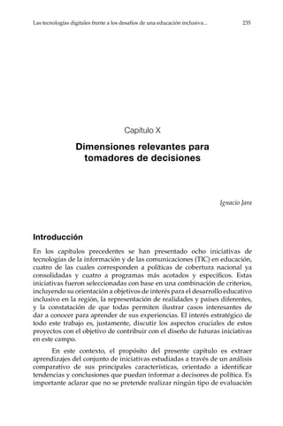 Las tecnologías digitales frente a los desafíos de una educación inclusiva...	 235
Capítulo X
Dimensiones relevantes para
tomadores de decisiones
Ignacio Jara
Introducción
En los capítulos precedentes se han presentado ocho iniciativas de
tecnologías de la información y de las comunicaciones (TIC) en educación,
cuatro de las cuales corresponden a políticas de cobertura nacional ya
consolidadas y cuatro a programas más acotados y específicos. Estas
iniciativas fueron seleccionadas con base en una combinación de criterios,
incluyendo su orientación a objetivos de interés para el desarrollo educativo
inclusivo en la región, la representación de realidades y países diferentes,
y la constatación de que todas permiten ilustrar casos interesantes de
dar a conocer para aprender de sus experiencias. El interés estratégico de
todo este trabajo es, justamente, discutir los aspectos cruciales de estos
proyectos con el objetivo de contribuir con el diseño de futuras iniciativas
en este campo.
En este contexto, el propósito del presente capítulo es extraer
aprendizajes del conjunto de iniciativas estudiadas a través de un análisis
comparativo de sus principales características, orientado a identificar
tendencias y conclusiones que puedan informar a decisores de política. Es
importante aclarar que no se pretende realizar ningún tipo de evaluación
 