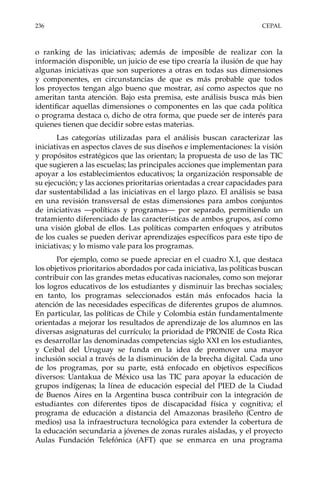 236	CEPAL
o ranking de las iniciativas; además de imposible de realizar con la
información disponible, un juicio de ese tipo crearía la ilusión de que hay
algunas iniciativas que son superiores a otras en todas sus dimensiones
y componentes, en circunstancias de que es más probable que todos
los proyectos tengan algo bueno que mostrar, así como aspectos que no
ameritan tanta atención. Bajo esta premisa, este análisis busca más bien
identificar aquellas dimensiones o componentes en las que cada política
o programa destaca o, dicho de otra forma, que puede ser de interés para
quienes tienen que decidir sobre estas materias.
Las categorías utilizadas para el análisis buscan caracterizar las
iniciativas en aspectos claves de sus diseños e implementaciones: la visión
y propósitos estratégicos que las orientan; la propuesta de uso de las TIC
que sugieren a las escuelas; las principales acciones que implementan para
apoyar a los establecimientos educativos; la organización responsable de
su ejecución; y las acciones prioritarias orientadas a crear capacidades para
dar sustentabilidad a las iniciativas en el largo plazo. El análisis se basa
en una revisión transversal de estas dimensiones para ambos conjuntos
de iniciativas —políticas y programas— por separado, permitiendo un
tratamiento diferenciado de las características de ambos grupos, así como
una visión global de ellos. Las políticas comparten enfoques y atributos
de los cuales se pueden derivar aprendizajes específicos para este tipo de
iniciativas; y lo mismo vale para los programas.
Por ejemplo, como se puede apreciar en el cuadro X.1, que destaca
los objetivos prioritarios abordados por cada iniciativa, las políticas buscan
contribuir con las grandes metas educativas nacionales, como son mejorar
los logros educativos de los estudiantes y disminuir las brechas sociales;
en tanto, los programas seleccionados están más enfocados hacia la
atención de las necesidades específicas de diferentes grupos de alumnos.
En particular, las políticas de Chile y Colombia están fundamentalmente
orientadas a mejorar los resultados de aprendizaje de los alumnos en las
diversas asignaturas del currículo; la prioridad de PRONIE de Costa Rica
es desarrollar las denominadas competencias siglo XXI en los estudiantes,
y Ceibal del Uruguay se funda en la idea de promover una mayor
inclusión social a través de la disminución de la brecha digital. Cada uno
de los programas, por su parte, está enfocado en objetivos específicos
diversos: Uantakua de México usa las TIC para apoyar la educación de
grupos indígenas; la línea de educación especial del PIED de la Ciudad
de Buenos Aires en la Argentina busca contribuir con la integración de
estudiantes con diferentes tipos de discapacidad física y cognitiva; el
programa de educación a distancia del Amazonas brasileño (Centro de
medios) usa la infraestructura tecnológica para extender la cobertura de
la educación secundaria a jóvenes de zonas rurales aisladas, y el proyecto
Aulas Fundación Telefónica (AFT) que se enmarca en una programa
 
