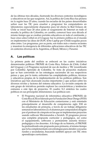 238	CEPAL
de las últimas tres décadas, ilustrando los diversos contextos tecnológicos
y educativos en las que surgieron. Así, la política de Costa Rica fue pionera
en la región hace 25 años, cuando las escuelas de los países desarrollados
solían usar las TIC para enseñar a programar los computadores en
laboratorios especialmente dispuestos para tal efecto; la Red Enlaces de
Chile se inició hace 20 años junto al surgimiento de Internet en todo el
mundo; la política de Colombia, en cambio, comenzó hace una década al
mismo tiempo que se creaban portales educativos en todo el continente, y
hace cinco años Ceibal en el Uruguay fue la primera política en el mundo
en implementar las ideas de OLPC (One Laptop per Child) surgidas pocos
años antes. Los programas, por su parte, son todos más o menos recientes
y muestran la emergencia de diferentes aplicaciones educativas de las TIC
en contextos diversos de la Argentina, el Brasil, México y Panamá.
A.	 Las políticas
La primera parte del análisis se enfocará en las cuatro iniciativas
denominadas políticas: PRONIE de Costa Rica, Enlaces de Chile, Ceibal
del Uruguay y el Programa nacional de uso de medios y TIC (coordinado
por Colombia Aprende) de Colombia. Se trata de proyectos maduros
que se han convertido en las estrategias nacionales de sus respectivos
países y que, por lo tanto, enfrentan las complejidades políticas, técnicas
y educativas propias de la implementación de las políticas públicas. Son
iniciativas que han alcanzado escalas importantes y que actúan sobre los
diversos niveles y factores del sistema educativo. La revisión conjunta de
este grupo de iniciativas permite explorar las características y tendencias
comunes a este tipo de proyectos. El cuadro X.2 sintetiza las cuatro
políticas en sus principales dimensiones. Las políticas son:
•	 El Programa nacional de informática educativa (PRONIE) de
Costa Rica (CR) es liderado por la Fundación Omar Dengo (FOD)
con el Ministerio de Educación costarricense y está orientado
principalmente al desarrollo de competencias siglo XXI en
los estudiantes de primaria, a través de un trabajo obligatorio
semanal en laboratorios (2 a 4 alumnos por computador) dirigido
por el profesor de cómputo en los que se implementan proyectos
usando software Micromundos o Scratch. El programa provee
una completa propuesta curricular y pedagógica, así como
el equipamiento, softwares y permanente asesoría técnico-
pedagógica a los docentes. A lo largo de su historia, el PRONIE
ha profundizado esta propuesta para primaria, al mismo tiempo
que la ha complementado con estrategias para atender a escuelas
rurales y secundarias, buscando también apoyar con TIC otros
aprendizajes curriculares.
 