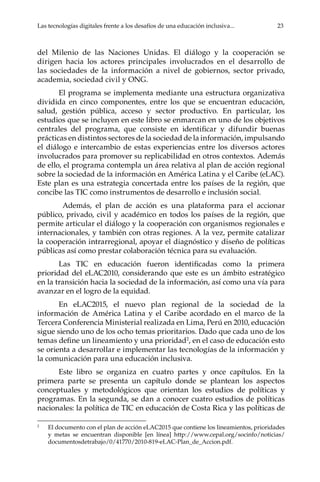 Las tecnologías digitales frente a los desafíos de una educación inclusiva...	 23
del Milenio de las Naciones Unidas. El diálogo y la cooperación se
dirigen hacia los actores principales involucrados en el desarrollo de
las sociedades de la información a nivel de gobiernos, sector privado,
academia, sociedad civil y ONG.
El programa se implementa mediante una estructura organizativa
dividida en cinco componentes, entre los que se encuentran educación,
salud, gestión pública, acceso y sector productivo. En particular, los
estudios que se incluyen en este libro se enmarcan en uno de los objetivos
centrales del programa, que consiste en identificar y difundir buenas
prácticas en distintos sectores de la sociedad de la información, impulsando
el diálogo e intercambio de estas experiencias entre los diversos actores
involucrados para promover su replicabilidad en otros contextos. Además
de ello, el programa contempla un área relativa al plan de acción regional
sobre la sociedad de la información en América Latina y el Caribe (eLAC).
Este plan es una estrategia concertada entre los países de la región, que
concibe las TIC como instrumentos de desarrollo e inclusión social.
Además, el plan de acción es una plataforma para el accionar
público, privado, civil y académico en todos los países de la región, que
permite articular el diálogo y la cooperación con organismos regionales e
internacionales, y también con otras regiones. A la vez, permite catalizar
la cooperación intrarregional, apoyar el diagnóstico y diseño de políticas
públicas así como prestar colaboración técnica para su evaluación.
Las TIC en educación fueron identificadas como la primera
prioridad del eLAC2010, considerando que este es un ámbito estratégico
en la transición hacia la sociedad de la información, así como una vía para
avanzar en el logro de la equidad.
En eLAC2015, el nuevo plan regional de la sociedad de la
información de América Latina y el Caribe acordado en el marco de la
Tercera Conferencia Ministerial realizada en Lima, Perú en 2010, educación
sigue siendo uno de los ocho temas prioritarios. Dado que cada uno de los
temas define un lineamiento y una prioridad2
, en el caso de educación esto
se orienta a desarrollar e implementar las tecnologías de la información y
la comunicación para una educación inclusiva.
Este libro se organiza en cuatro partes y once capítulos. En la
primera parte se presenta un capítulo donde se plantean los aspectos
conceptuales y metodológicos que orientan los estudios de políticas y
programas. En la segunda, se dan a conocer cuatro estudios de políticas
nacionales: la política de TIC en educación de Costa Rica y las políticas de
2	
El documento con el plan de acción eLAC2015 que contiene los lineamientos, prioridades
y metas se encuentran disponible [en línea] http://www.cepal.org/socinfo/noticias/
documentosdetrabajo/0/41770/2010-819-eLAC-Plan_de_Accion.pdf.
 