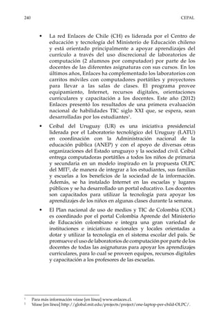 240	CEPAL
•	 La red Enlaces de Chile (CH) es liderada por el Centro de
educación y tecnología del Ministerio de Educación chileno
y está orientado principalmente a apoyar aprendizajes del
currículo a través del uso discrecional de laboratorios de
computación (2 alumnos por computador) por parte de los
docentes de las diferentes asignaturas con sus cursos. En los
últimos años, Enlaces ha complementado los laboratorios con
carritos móviles con computadores portátiles y proyectores
para llevar a las salas de clases. El programa provee
equipamiento, Internet, recursos digitales, orientaciones
curriculares y capacitación a los docentes. Este año (2012)
Enlaces presentó los resultados de una primera evaluación
nacional de habilidades TIC siglo XXI que, se espera, sean
desarrolladas por los estudiantes1
.
•	 Ceibal del Uruguay (UR) es una iniciativa presidencial
liderada por el Laboratorio tecnológico del Uruguay (LATU)
en coordinación con la Administración nacional de la
educación pública (ANEP) y con el apoyo de diversas otras
organizaciones del Estado uruguayo y la sociedad civil. Ceibal
entrega computadoras portátiles a todos los niños de primaria
y secundaria en un modelo inspirado en la propuesta OLPC
del MIT2
, de manera de integrar a los estudiantes, sus familias
y escuelas a los beneficios de la sociedad de la información.
Además, se ha instalado Internet en las escuelas y lugares
públicos y se ha desarrollado un portal educativo. Los docentes
son capacitados para utilizar la tecnología para apoyar los
aprendizajes de los niños en algunas clases durante la semana.
•	 El Plan nacional de uso de medios y TIC de Colombia (COL)
es coordinado por el portal Colombia Aprende del Ministerio
de Educación colombiano e integra una gran variedad de
instituciones e iniciativas nacionales y locales orientadas a
dotar y utilizar la tecnología en el sistema escolar del país. Se
promueve el uso de laboratorios de computación por parte de los
docentes de todas las asignaturas para apoyar los aprendizajes
curriculares, para lo cual se proveen equipos, recursos digitales
y capacitación a los profesores de las escuelas.
1	
Para más información véase [en línea] www.enlaces.cl.
2	
Véase [en línea] http://global.mit.edu/projects/project/one-laptop-per-child-OLPC/.
 