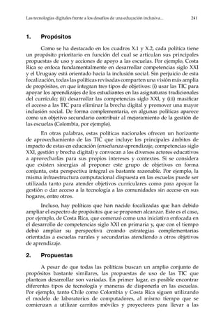 Las tecnologías digitales frente a los desafíos de una educación inclusiva...	 241
1.	Propósitos
Como se ha destacado en los cuadros X.1 y X.2, cada política tiene
un propósito prioritario en función del cual se articulan sus principales
propuestas de uso y acciones de apoyo a las escuelas. Por ejemplo, Costa
Rica se enfoca fundamentalmente en desarrollar competencias siglo XXI
y el Uruguay está orientado hacia la inclusión social. Sin perjuicio de esta
focalización, todas las políticas revisadas comparten una visión más amplia
de propósitos, en que integran tres tipos de objetivos: (i) usar las TIC para
apoyar los aprendizajes de los estudiantes en las asignaturas tradicionales
del currículo; (ii) desarrollar las competencias siglo XXI, y (iii) masificar
el acceso a las TIC para eliminar la brecha digital y promover una mayor
inclusión social. De forma complementaria, en algunas políticas aparece
como un objetivo secundario contribuir al mejoramiento de la gestión de
las escuelas (Colombia, por ejemplo).
En otras palabras, estas políticas nacionales ofrecen un horizonte
de aprovechamiento de las TIC que incluye los principales ámbitos de
impacto de estas en educación (enseñanza-aprendizaje, competencias siglo
XXI, gestión y brecha digital) y convocan a los diversos actores educativos
a aprovecharlas para sus propios intereses y contextos. Si se considera
que existen sinergias al proponer este grupo de objetivos en forma
conjunta, esta perspectiva integral es bastante razonable. Por ejemplo, la
misma infraestructura computacional dispuesta en las escuelas puede ser
utilizada tanto para atender objetivos curriculares como para apoyar la
gestión o dar acceso a la tecnología a las comunidades sin acceso en sus
hogares, entre otros.
Incluso, hay políticas que han nacido focalizadas que han debido
ampliar el espectro de propósitos que se proponen alcanzar. Este es el caso,
por ejemplo, de Costa Rica, que comenzó como una iniciativa enfocada en
el desarrollo de competencias siglo XXI en primaria y, que con el tiempo
debió ampliar su perspectiva creando estrategias complementarias
orientadas a escuelas rurales y secundarias atendiendo a otros objetivos
de aprendizaje.
2.	Propuestas
A pesar de que todas las políticas buscan un amplio conjunto de
propósitos bastante similares, las propuestas de uso de las TIC que
plantean desarrollar son variadas. En primer lugar, es posible encontrar
diferentes tipos de tecnología y maneras de disponerla en las escuelas.
Por ejemplo, tanto Chile como Colombia y Costa Rica siguen utilizando
el modelo de laboratorios de computadores, al mismo tiempo que se
comienzan a utilizar carritos móviles y proyectores para llevar a las
 