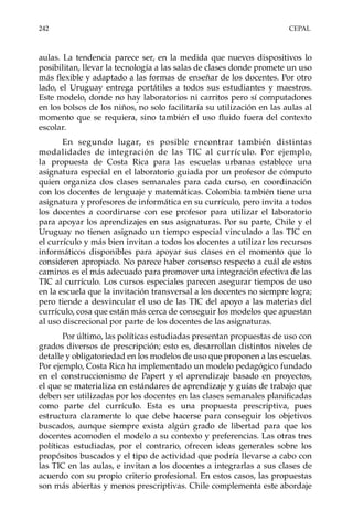 242	CEPAL
aulas. La tendencia parece ser, en la medida que nuevos dispositivos lo
posibilitan, llevar la tecnología a las salas de clases donde promete un uso
más flexible y adaptado a las formas de enseñar de los docentes. Por otro
lado, el Uruguay entrega portátiles a todos sus estudiantes y maestros.
Este modelo, donde no hay laboratorios ni carritos pero sí computadores
en los bolsos de los niños, no solo facilitaría su utilización en las aulas al
momento que se requiera, sino también el uso fluido fuera del contexto
escolar.
En segundo lugar, es posible encontrar también distintas
modalidades de integración de las TIC al currículo. Por ejemplo,
la propuesta de Costa Rica para las escuelas urbanas establece una
asignatura especial en el laboratorio guiada por un profesor de cómputo
quien organiza dos clases semanales para cada curso, en coordinación
con los docentes de lenguaje y matemáticas. Colombia también tiene una
asignatura y profesores de informática en su currículo, pero invita a todos
los docentes a coordinarse con ese profesor para utilizar el laboratorio
para apoyar los aprendizajes en sus asignaturas. Por su parte, Chile y el
Uruguay no tienen asignado un tiempo especial vinculado a las TIC en
el currículo y más bien invitan a todos los docentes a utilizar los recursos
informáticos disponibles para apoyar sus clases en el momento que lo
consideren apropiado. No parece haber consenso respecto a cuál de estos
caminos es el más adecuado para promover una integración efectiva de las
TIC al currículo. Los cursos especiales parecen asegurar tiempos de uso
en la escuela que la invitación transversal a los docentes no siempre logra;
pero tiende a desvincular el uso de las TIC del apoyo a las materias del
currículo, cosa que están más cerca de conseguir los modelos que apuestan
al uso discrecional por parte de los docentes de las asignaturas.
Por último, las políticas estudiadas presentan propuestas de uso con
grados diversos de prescripción; esto es, desarrollan distintos niveles de
detalle y obligatoriedad en los modelos de uso que proponen a las escuelas.
Por ejemplo, Costa Rica ha implementado un modelo pedagógico fundado
en el construccionismo de Papert y el aprendizaje basado en proyectos,
el que se materializa en estándares de aprendizaje y guías de trabajo que
deben ser utilizadas por los docentes en las clases semanales planificadas
como parte del currículo. Esta es una propuesta prescriptiva, pues
estructura claramente lo que debe hacerse para conseguir los objetivos
buscados, aunque siempre exista algún grado de libertad para que los
docentes acomoden el modelo a su contexto y preferencias. Las otras tres
políticas estudiadas, por el contrario, ofrecen ideas generales sobre los
propósitos buscados y el tipo de actividad que podría llevarse a cabo con
las TIC en las aulas, e invitan a los docentes a integrarlas a sus clases de
acuerdo con su propio criterio profesional. En estos casos, las propuestas
son más abiertas y menos prescriptivas. Chile complementa este abordaje
 