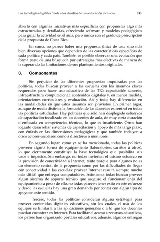 Las tecnologías digitales frente a los desafíos de una educación inclusiva...	 243
abierto con algunas iniciativas más específicas con propuestas algo más
estructuradas y detalladas, ofreciendo software y modelos pedagógicos
para guiar la actividad en el aula, pero nunca con el grado de prescripción
de la propuesta de Costa Rica.
En suma, no parece haber una propuesta única de uso, sino más
bien diversas opciones que dependen de las características específicas de
cada política y cada país. También es posible observar una evolución que
forma parte de una búsqueda por estrategias más efectivas de manera de
ir superando las limitaciones de sus planteamientos originales.
3.	Componentes
Sin perjuicio de las diferentes propuestas impulsadas por las
políticas, todas buscan proveer a las escuelas con los insumos claves
requeridos para hacer uso educativo de las TIC: capacitación docente,
infraestructura computacional, contenidos digitales y, en menor medida,
orientaciones curriculares y evaluación. Así y todo, hay diferencias en
las modalidades en que estos insumos son provistos. En primer lugar,
aunque de modo distinto, la formación de los docentes es central en todas
las políticas estudiadas. Hay políticas que solo han desplegado esfuerzos
de capacitación focalizado en los docentes de aula, de muy corta duración
o enfocada en competencias técnicas, lo que es insuficiente. Otros han
logrado desarrollar sistemas de capacitación y apoyo de más largo plazo,
con énfasis en las dimensiones pedagógicas y que también incluyen a
otros actores escolares, como a directores o monitores.
En segundo lugar, como ya se ha mencionado, todas las políticas
proveen alguna forma de equipamiento (laboratorios, carritos u otros),
lo que ciertamente constituye la base tecnológica que posibilita sus
usos e impactos. Sin embargo, no todas invierten el mismo esfuerzo en
la provisión de conectividad a Internet, tanto porque para algunos no es
un elemento central de la propuesta como por las dificultades de llegar
con conectividad a las escuelas: proveer Internet resulta siempre mucho
más difícil que entregar computadores. Asimismo, todas buscan proveer
algún sistema de soporte técnico que asegure el funcionamiento del
equipamiento; a pesar de ello, no todas parecen tener éxito en este esfuerzo
y desde las escuelas hay una gran demanda por contar con algún tipo de
apoyo en este sentido.
	 Tercero, todas las políticas consideran alguna estrategia para
proveer contenidos digitales educativos, sin los cuales el uso de los
equipos se limitaría a las aplicaciones generales o a lo que los docentes
puedan encontrar en Internet. Para facilitar el acceso a recursos educativos,
los países han organizado portales educativos; además, algunos entregan
 