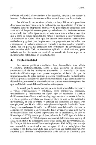 244	CEPAL
software educativo directamente a las escuelas, tengan o no acceso a
Internet. Ambos mecanismos son utilizados de forma complementaria.
Por último, lo menos desarrollado por las políticas es la provisión
de orientaciones curriculares y de evaluaciones de aprendizaje. De manera
coherente con sus propuestas abiertas y no prescriptivas discutidas con
anterioridad, las políticas no se preocupan de desarrollar los instrumentos
a través de los cuales típicamente se informa a las escuelas y docentes
qué y cómo se espera aprendan los niños: el currículo y las evaluaciones.
La excepción es Costa Rica, que ha creado instrumentos curriculares
(estándares y guías) para implementar su propuesta en las aulas; sin
embargo, no ha hecho lo mismo con respecto a un sistema de evaluación.
Chile, por su parte, ha elaborado una evaluación de aprendizaje de
competencias siglo XXI, recientemente aplicada a nivel nacional, pero
todavía no ha elaborado un currículo orientado de forma especial a
inculcar estas habilidades en los estudiantes.
4.	Institucionalidad
Las cuatro políticas estudiadas han desarrollado una sólida
y compleja institucionalidad, sobre la cual descansa la gestión y
sustentabilidad de las iniciativas nacionales. La naturaleza de estas
institucionalidades especiales parece responder al hecho de que la
implementación de estas políticas presenta complejidades no habituales
en otras políticas educativas, probablemente debido a que estas iniciativas
deben lidiar, junto con los temas educativos, con asuntos tecnológicos a los
que los Ministerios de Educación suelen estar ajenos.
Es usual que la conformación de esta institucionalidad involucre
a varias organizaciones y entidades, como ministerios, empresas,
universidades y fundaciones en algún tipo de asociación o alianza
debidamente formalizada mediante ley, reglamento o convenio. Además,
en ella es posible encontrar un liderazgo claro de una de las entidades
involucradas, la que coordina y articula los esfuerzos de todos. Por
ejemplo, en Costa Rica la política es implementada por la Fundación Omar
Dengo en estrecha coordinación con el Ministerio de Educación e involucra
alianzas con empresas y universidades. En el Uruguay se creó una nueva
institucionalidad para Ceibal dependiente de la presidencia, la que es
liderada por LATU y donde participan, además, la ANEP (que administra
el sistema escolar), ANTEL (empresa nacional de telecomunicaciones) y el
MEC (Ministerio de Educación), entre otras entidades gubernamentales.
En Chile, el Ministerio de Educación implementa ENLACES, pero trabaja
con una red de universidades para dar apoyo técnico y pedagógico a las
escuelas y con Fundación Chile para desarrollar un portal nacional. Por
su parte, para abordar la implementación de la política en Colombia, este
 