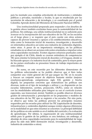 Las tecnologías digitales frente a los desafíos de una educación inclusiva...	 245
país ha montado una compleja articulación de instituciones y entidades
públicas y privadas, nacionales y locales, la que es encabezada por las
secretarías de educación y de tecnología, y es coordinada por el portal
Colombia Aprende dentro del Ministerio de Educación Nacional (MEN).
Una institucionalidad preparada para responder a los desafíos de
la gestión ofrece también excelentes bases para la sustentabilidad de las
políticas. Sin embargo, una sólida institucionalidad no es suficiente para
avanzar en la incorporación del uso educativo de las TIC en las escuelas
en el largo plazo y se requiere que el país cuente con otros actores
capaces de proveer insumos y apoyos a los establecimientos educativos,
tales como la formación inicial de maestros, investigación y desarrollo
en informática educativa así como una industria de contenidos digitales,
entre otras. A pesar de su importancia estratégica, en las políticas
estudiadas no se observan acciones relevantes orientadas a impulsar estas
otras capacidades nacionales. Existen algunos esfuerzos puntuales como
por ejemplo el de Chile, donde se crearon estándares de competencias
TIC para orientar la formación inicial de docentes y el Uruguay, donde se
ha buscado apoyar a la industria local de contenidos, pero la mayor parte
de los países analizados no presentan líneas de trabajo importantes en
estos ámbitos
En suma, en este recorrido por las diferentes dimensiones de
las políticas seleccionadas se ha podido observar que si bien todas
comparten una visión general del rol que juegan las TIC en la escuela
y buscan un conjunto mayor de objetivos bastante similar (mejorar
enseñanza-aprendizaje, competencias siglo XXI, gestión y brecha
digital), las propuestas concretas que materializan las políticas son
diversas, tanto en el tipo de tecnología a utilizar y su disposición en las
escuelas (laboratorios, carritos, proyección, OLPC), como en relación
con las modalidades utilizadas para integrar su uso al currículo (cursos
especiales, uso transversal, mixto). También es posible observar diversos
grados de estructuración y prescripción en las propuestas o modelos de
uso educativo de las TIC que se sugieren a las escuelas. Por otra parte,
se observa que todas las políticas proveen los principales insumos
requeridos por las escuelas para utilizar las TIC (capacitación de docentes,
infraestructura y contenidos digitales) aunque existen algunas diferencias
en la modalidad en que estos insumos se concretan. La principal debilidad
de las políticas en este sentido es en el ámbito del currículo y la evaluación
de aprendizajes. Por último, la organización de una institucionalidad
sólida para la gestión de las políticas es una fortaleza; sin embargo, el
abordaje de otras capacidades nacionales para la sustentabilidad de largo
plazo ha sido más débil (formación inicial, investigación y desarrollo,
industria de contenidos u otros).
 
