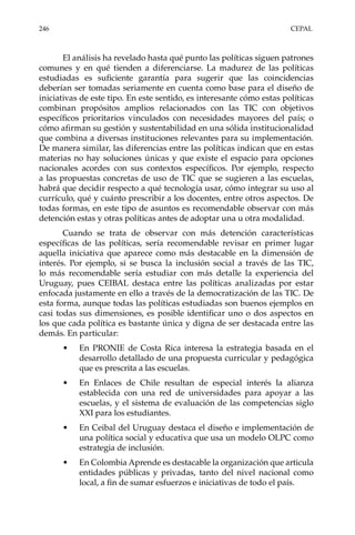 246	CEPAL
El análisis ha revelado hasta qué punto las políticas siguen patrones
comunes y en qué tienden a diferenciarse. La madurez de las políticas
estudiadas es suficiente garantía para sugerir que las coincidencias
deberían ser tomadas seriamente en cuenta como base para el diseño de
iniciativas de este tipo. En este sentido, es interesante cómo estas políticas
combinan propósitos amplios relacionados con las TIC con objetivos
específicos prioritarios vinculados con necesidades mayores del país; o
cómo afirman su gestión y sustentabilidad en una sólida institucionalidad
que combina a diversas instituciones relevantes para su implementación.
De manera similar, las diferencias entre las políticas indican que en estas
materias no hay soluciones únicas y que existe el espacio para opciones
nacionales acordes con sus contextos específicos. Por ejemplo, respecto
a las propuestas concretas de uso de TIC que se sugieren a las escuelas,
habrá que decidir respecto a qué tecnología usar, cómo integrar su uso al
currículo, qué y cuánto prescribir a los docentes, entre otros aspectos. De
todas formas, en este tipo de asuntos es recomendable observar con más
detención estas y otras políticas antes de adoptar una u otra modalidad.
Cuando se trata de observar con más detención características
específicas de las políticas, sería recomendable revisar en primer lugar
aquella iniciativa que aparece como más destacable en la dimensión de
interés. Por ejemplo, si se busca la inclusión social a través de las TIC,
lo más recomendable sería estudiar con más detalle la experiencia del
Uruguay, pues CEIBAL destaca entre las políticas analizadas por estar
enfocada justamente en ello a través de la democratización de las TIC. De
esta forma, aunque todas las políticas estudiadas son buenos ejemplos en
casi todas sus dimensiones, es posible identificar uno o dos aspectos en
los que cada política es bastante única y digna de ser destacada entre las
demás. En particular:
•	 En PRONIE de Costa Rica interesa la estrategia basada en el
desarrollo detallado de una propuesta curricular y pedagógica
que es prescrita a las escuelas.
•	 En Enlaces de Chile resultan de especial interés la alianza
establecida con una red de universidades para apoyar a las
escuelas, y el sistema de evaluación de las competencias siglo
XXI para los estudiantes.
•	 En Ceibal del Uruguay destaca el diseño e implementación de
una política social y educativa que usa un modelo OLPC como
estrategia de inclusión.
•	 En Colombia Aprende es destacable la organización que articula
entidades públicas y privadas, tanto del nivel nacional como
local, a fin de sumar esfuerzos e iniciativas de todo el país.
 