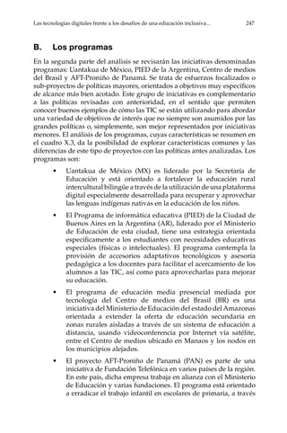 Las tecnologías digitales frente a los desafíos de una educación inclusiva...	 247
B.	 Los programas
En la segunda parte del análisis se revisarán las iniciativas denominadas
programas: Uantakua de México, PIED de la Argentina, Centro de medios
del Brasil y AFT-Proniño de Panamá. Se trata de esfuerzos focalizados o
sub-proyectos de políticas mayores, orientados a objetivos muy específicos
de alcance más bien acotado. Este grupo de iniciativas es complementario
a las políticas revisadas con anterioridad, en el sentido que permiten
conocer buenos ejemplos de cómo las TIC se están utilizando para abordar
una variedad de objetivos de interés que no siempre son asumidos por las
grandes políticas o, simplemente, son mejor representados por iniciativas
menores. El análisis de los programas, cuyas características se resumen en
el cuadro X.3, da la posibilidad de explorar características comunes y las
diferencias de este tipo de proyectos con las políticas antes analizadas. Los
programas son:
•	 Uantakua de México (MX) es liderado por la Secretaría de
Educación y está orientado a fortalecer la educación rural
intercultural bilingüe a través de la utilización de una plataforma
digital especialmente desarrollada para recuperar y aprovechar
las lenguas indígenas nativas en la educación de los niños.
•	 El Programa de informática educativa (PIED) de la Ciudad de
Buenos Aires en la Argentina (AR), liderado por el Ministerio
de Educación de esta ciudad, tiene una estrategia orientada
específicamente a los estudiantes con necesidades educativas
especiales (físicas o intelectuales). El programa contempla la
provisión de accesorios adaptativos tecnológicos y asesoría
pedagógica a los docentes para facilitar el acercamiento de los
alumnos a las TIC, así como para aprovecharlas para mejorar
su educación.
•	 El programa de educación media presencial mediada por
tecnología del Centro de medios del Brasil (BR) es una
iniciativa del Ministerio de Educación del estado del Amazonas
orientada a extender la oferta de educación secundaria en
zonas rurales aisladas a través de un sistema de educación a
distancia, usando videoconferencia por Internet vía satélite,
entre el Centro de medios ubicado en Manaos y los nodos en
los municipios alejados.
•	 El proyecto AFT-Proniño de Panamá (PAN) es parte de una
iniciativa de Fundación Telefónica en varios países de la región.
En este país, dicha empresa trabaja en alianza con el Ministerio
de Educación y varias fundaciones. El programa está orientado
a erradicar el trabajo infantil en escolares de primaria, a través
 