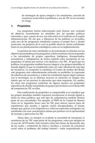 Las tecnologías digitales frente a los desafíos de una educación inclusiva...	 249
de estrategias de apoyo integral a los estudiantes, creación de
conciencia social sobre el problema y uso de TIC en las escuelas
en riesgo.
1.	Propósitos
Los programas fueron seleccionados para ilustrar una variedad
de objetivos normalmente no atendidos por las grandes políticas
nacionales y que, a pesar de eso, son relevantes en el contexto en la región
latinoamericana. De ahí que, a diferencia de las políticas ya revisadas,
cada uno de los programas estudiados expresa su propio foco y diseño
particular, sin perjuicio de lo cual es posible observar ciertas similitudes
tanto en sus planteamientos estratégicos como en su implementación.
La primera de estas similitudes se da justamente en relación con los
objetivos presentados por los programas: si bien su énfasis está en responder
a las necesidades de grupos específicos (indígenas, discapacitados,
secundarios y trabajadores), de forma explícita estos incorporan en sus
propósitos el interés por acercar a los alumnos a las TIC. Al igual que las
políticas, los programas también buscan integrar a los grupos atendidos al
mundo digital, lo que es considerado como un valor adicional de este tipo
de iniciativas. La excepción la constituye el Centro de medios del Brasil;
este programa está coherentemente enfocado en posibilitar la expansión
de cobertura de secundaria y, si bien los estudiantes logran algún contacto
con la tecnología, no se distraen recursos ni esfuerzos en ningún otro
interés que no sea proveer la educación que estos requieren. En cambio,
los otros tres programas combinan de alguna manera sus propósitos
específicos de atender necesidades de grupos particulares con el desarrollo
de competencias TIC en ellos.
Esta combinación de propósitos es comprensible si se considera que
los grupos atendidos también requieren incorporarse al mundo digital o,
dicho en otras palabras, que este tipo de competencias también forman
parte de sus necesidades. Por ejemplo, el PIED de la Ciudad de Buenos
Aires en la Argentina busca usar las TIC para ofrecer nuevos tipos de
experiencias que ayuden a superar ciertas discapacidades, al mismo
tiempo que, gracias a los dispositivos y software especiales entregados, los
estudiantes con esas características tienen por primera vez la oportunidad
de manejar y aprovechar las TIC.
Ahora bien, no siempre es evidente la necesidad de incorporar la
enseñanza de las TIC como parte de los programas, como por ejemplo en
el caso de AFT-Proniño. Esta iniciativa tiene tres líneas de desarrollo, dos
de las cuales —contención de niños y familias, y creación de conciencia
social sobre el problema del trabajo infantil— están respondiendo con
 