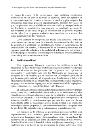 Las tecnologías digitales frente a los desafíos de una educación inclusiva...	 251
no tienen la escala ni la fuerza como para modificar condiciones
estructurales en las que se insertan las escuelas, como por ejemplo su
acceso a redes que las conecten a Internet, lo que les impide asegurar las
condiciones requeridas para su implementación. También hay casos en
que, simplemente, sus posibilidades de capacitación y acompañamiento
son limitadas e insuficientes para asegurar la instalación permanente
del programa en las aulas, lo que es resentido por los propios docentes
involucrados. Los programas revisados tampoco alcanzan a abordar los
temas curriculares ni de evaluación.
Cabe destacar la excepción del Brasil, que considera todos los
componentes necesarios para la adecuada implementación del sistema
de educación a distancia: las instalaciones físicas, el equipamiento, la
comunicación vía Internet, la formación de los docentes y monitores, un
esquema curricular adaptado a la modalidad a distancia, la estructura y
metodología para las clases, tanto en la parte a distancia como en el trabajo
presencial y los contenidos, entre otras.
4.	Institucionalidad
Otra importante diferencia respecto a las políticas es que los
programas no han desarrollado institucionalidades maduras y complejas
como en el caso de las primeras. Los programas son típicamente
gestionados y sustentados solo por los Ministerios de Educación. La
excepción es AFT-Proniño, que es liderado por una empresa privada, la
que ha conseguido articular el apoyo de otras fundaciones y del propio
Ministerio de Educación. La precariedad institucional hace que, en general,
los programas enfrenten la pregunta sobre su continuidad de largo plazo.
Esto es más claro en el caso de Uantakua y AFT-Proniño.
En suma, el análisis de las características comunes de los programas
muestra que, aun cuando son iniciativas enfocadas en atender necesidades
educativas específicas de algunos grupos de estudiantes, no abandonan la
aspiración de desarrollar las habilidades digitales en ellos. Su especificidad
se traduce también en un esfuerzo mayor por establecer una vinculación
más estrecha entre las necesidades que se quiere atender y las soluciones
tecnológicas que se proponen, lo que tiene como resultado una propuesta
de uso de las TIC más coherente y más cercana a la práctica docente.
Sin perjuicio de lo anterior, los programas muestran también una
implementación más inmadura, pues en general tienen un abordaje
incompleto de los componentes e insumos claves para el desarrollo de las
iniciativas en las escuelas, así como una institucionalidad más precaria.
Esta debilidad es entendible en iniciativas más jóvenes, acotadas y a veces
exploratorias; y de hecho en los programas de mayor cobertura como
 
