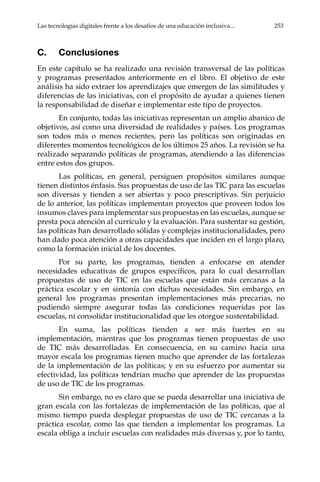 Las tecnologías digitales frente a los desafíos de una educación inclusiva...	 253
C.	Conclusiones
En este capítulo se ha realizado una revisión transversal de las políticas
y programas presentados anteriormente en el libro. El objetivo de este
análisis ha sido extraer los aprendizajes que emergen de las similitudes y
diferencias de las iniciativas, con el propósito de ayudar a quienes tienen
la responsabilidad de diseñar e implementar este tipo de proyectos.
En conjunto, todas las iniciativas representan un amplio abanico de
objetivos, así como una diversidad de realidades y países. Los programas
son todos más o menos recientes, pero las políticas son originadas en
diferentes momentos tecnológicos de los últimos 25 años. La revisión se ha
realizado separando políticas de programas, atendiendo a las diferencias
entre estos dos grupos.
Las políticas, en general, persiguen propósitos similares aunque
tienen distintos énfasis. Sus propuestas de uso de las TIC para las escuelas
son diversas y tienden a ser abiertas y poco prescriptivas. Sin perjuicio
de lo anterior, las políticas implementan proyectos que proveen todos los
insumos claves para implementar sus propuestas en las escuelas, aunque se
presta poca atención al currículo y la evaluación. Para sustentar su gestión,
las políticas han desarrollado sólidas y complejas institucionalidades, pero
han dado poca atención a otras capacidades que inciden en el largo plazo,
como la formación inicial de los docentes.
Por su parte, los programas, tienden a enfocarse en atender
necesidades educativas de grupos específicos, para lo cual desarrollan
propuestas de uso de TIC en las escuelas que están más cercanas a la
práctica escolar y en sintonía con dichas necesidades. Sin embargo, en
general los programas presentan implementaciones más precarias, no
pudiendo siempre asegurar todas las condiciones requeridas por las
escuelas, ni consolidar institucionalidad que les otorgue sustentabilidad.
En suma, las políticas tienden a ser más fuertes en su
implementación, mientras que los programas tienen propuestas de uso
de TIC más desarrolladas. En consecuencia, en su camino hacia una
mayor escala los programas tienen mucho que aprender de las fortalezas
de la implementación de las políticas; y en su esfuerzo por aumentar su
efectividad, las políticas tendrían mucho que aprender de las propuestas
de uso de TIC de los programas.
Sin embargo, no es claro que se pueda desarrollar una iniciativa de
gran escala con las fortalezas de implementación de las políticas, que al
mismo tiempo pueda desplegar propuestas de uso de TIC cercanas a la
práctica escolar, como las que tienden a implementar los programas. La
escala obliga a incluir escuelas con realidades más diversas y, por lo tanto,
 