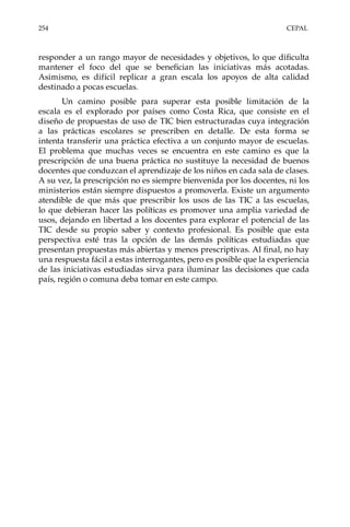 254	CEPAL
responder a un rango mayor de necesidades y objetivos, lo que dificulta
mantener el foco del que se benefician las iniciativas más acotadas.
Asimismo, es difícil replicar a gran escala los apoyos de alta calidad
destinado a pocas escuelas.
Un camino posible para superar esta posible limitación de la
escala es el explorado por países como Costa Rica, que consiste en el
diseño de propuestas de uso de TIC bien estructuradas cuya integración
a las prácticas escolares se prescriben en detalle. De esta forma se
intenta transferir una práctica efectiva a un conjunto mayor de escuelas.
El problema que muchas veces se encuentra en este camino es que la
prescripción de una buena práctica no sustituye la necesidad de buenos
docentes que conduzcan el aprendizaje de los niños en cada sala de clases.
A su vez, la prescripción no es siempre bienvenida por los docentes, ni los
ministerios están siempre dispuestos a promoverla. Existe un argumento
atendible de que más que prescribir los usos de las TIC a las escuelas,
lo que debieran hacer las políticas es promover una amplia variedad de
usos, dejando en libertad a los docentes para explorar el potencial de las
TIC desde su propio saber y contexto profesional. Es posible que esta
perspectiva esté tras la opción de las demás políticas estudiadas que
presentan propuestas más abiertas y menos prescriptivas. Al final, no hay
una respuesta fácil a estas interrogantes, pero es posible que la experiencia
de las iniciativas estudiadas sirva para iluminar las decisiones que cada
país, región o comuna deba tomar en este campo.
 