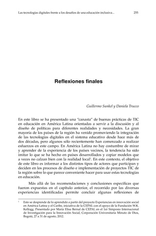 Las tecnologías digitales frente a los desafíos de una educación inclusiva...	 255
Reflexiones finales
Guillermo Sunkel y Daniela Trucco
En este libro se ha presentado una “canasta” de buenas prácticas de TIC
en educación en América Latina orientadas a servir a la discusión y al
diseño de políticas para diferentes realidades y necesidades. La gran
mayoría de los países de la región ha venido promoviendo la integración
de las tecnologías digitales en el sistema educativo desde hace más de
dos décadas, pero algunos sólo recientemente han comenzado a realizar
esfuerzos en este campo. En América Latina no hay costumbre de mirar
y aprender de la experiencia de los países vecinos, la tendencia ha sido
imitar lo que se ha hecho en países desarrollados y copiar modelos que
a veces no calzan bien con la realidad local1
. En este contexto, el objetivo
de este libro es informar a los distintos tipos de actores que participan y
deciden en los procesos de diseño e implementación de proyectos TIC de
la región sobre lo que parece conveniente hacer para usar estas tecnologías
en educación.
Más allá de las recomendaciones y conclusiones específicas que
fueron expuestas en el capítulo anterior, el recorrido por las diversas
experiencias identificadas permite concluir algunas reflexiones de
1	
Esto se desprende de lo aprendido a partir del proyecto Experiencias en innovación social
en América Latina y el Caribe, iniciativa de la CEPAL con el apoyo de la Fundación W.K.
Kellogg. Presentado por María Elisa Bernal de CEPAL en el 1er Simposio Internacional
de Investigación para la Innovación Social, Corporación Universitaria Minuto de Dios,
Bogotá, 27 a 31 de agosto, 2012.
 