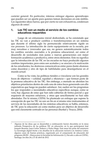 256	CEPAL
carácter general. En particular, interesa entregar algunos aprendizajes
que pueden ser un aporte para quienes toman decisiones en este ámbito.
Las siguientes ideas fuerza, que por cierto no son exhaustivas, condensan
algunos de estos2
.
1.	 Las TIC son un medio al servicio de los cambios
educativos requeridos
Luego de un entusiasmo inicial desbordado, se ha constatado que
las TIC no van a producir cambios o transformaciones en un sistema
que durante el último siglo ha permanecido relativamente rígido en
sus procesos. La introducción de cierto equipamiento en la escuela, por
muy novedoso e innovador que sea, no genera automáticamente todos
los cambios sociales asociados a la promesa educacional, así como el
desarrollo de sociedades más justas o nuevas generaciones con mejor
formación académica y productiva, entre otros elementos. Esto no significa
que la introducción de las TIC en las escuelas no haya producido algunos
cambios importantes, pero estos son acotados y se asocian a la motivación
de los estudiantes, las destrezas comunicativas entre pares (tanto alumnos
como docentes) y otro de tipo de habilidades para desempeñarse en el
mundo actual.
Como se ha visto, las políticas tienden a vincularse con los grandes
focos de objetivos —calidad, equidad y eficiencia— que forman parte de
la promesa educativa de las TIC. Sin embargo, a menudo no abordan los
objetivos prioritarios dentro de cada uno de estos focos generando con ello
expectativas que luego no pueden satisfacer. Así, suelen ser los programas
los que responden a necesidades educativas específicas aunque, como se
verá, hay algunas de estas que han sido cubiertas de forma parcial y que
requieren de mayores esfuerzos, y otras que sencillamente no han sido
abordadas. Por lo mismo, CEPAL ha planteado un enfoque que supone la
concepción de que las TIC no son un fin en sí mismo sino instrumentos al
servicio de las necesidades de los sistemas educativos; se habla, entonces,
de TIC para la educación así como medios para un objetivo de desarrollo
que está claramente centrado en las personas (Sunkel y Trucco, 2010).
2	
Algunas de las ideas que se desarrollan a continuación fueron discutidas en la mesa
redonda Prospectiva de las políticas TIC en educación, en la que participaron José
Joaquín Brunner, Juan Carlos Tedesco y Pedro Hepp. Esta mesa fue parte del seminario
La tecnología digital frente a los desafíos de la educación inclusiva en América Latina:
algunos casos de buenas prácticas, organizado por el componente de educación del
programa @LIS2 - Alianza para la Sociedad de Información 2 y llevado a cabo en CEPAL,
Santiago, los días 26 y 27 de abril de 2012.
 