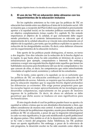 Las tecnologías digitales frente a los desafíos de una educación inclusiva...	 257
2.	 El uso de las TIC en educación debe alinearse con los
requerimientos de la educación inclusiva
En los capítulos anteriores se ha visto que las políticas de TIC en
educación han tenido entre sus objetivos el tema de la inclusión social. Allí
se muestra que, a excepción del Plan Ceibal cuya prioridad es precisamente
aportar a la equidad social, en las restantes políticas examinadas este es
un objetivo complementario (véase cuadro X.1, capítulo X). Sin restarle
importancia al objetivo de la calidad, el que ciertamente debe seguir
siendo prioritario, en el contexto latinoamericano es relevante que el
mejoramiento de la calidad educativa se vincule más estrechamente con el
objetivo de la equidad y, por tanto, que las políticas expliciten su aporte a la
reducción de las desigualdades sociales. Es decir, estas debieran alinearse
con los requerimientos de la educación inclusiva.
Este aporte de las políticas puede distinguirse, al menos, en torno
a dos ángulos. Uno dice relación con la reducción de la brecha digital en
la región, la que hasta ahora ha sido concebida en términos de acceso a
infraestructura (por ejemplo, computadores e Internet). Sin embargo,
comienza a surgir una segunda brecha digital entre aquellos que tienen las
habilidades necesarias para beneficiarse del uso de los computadores y los
que carecen de ellas, es decir, las competencias que están estrechamente
vinculadas al capital social, económico y cultural de los estudiantes.
Por lo tanto, como aporte a la equidad, ya no es suficiente que
las políticas de TIC en educación contribuyan a la reducción de las
desigualdades de acceso. Además, se requiere que los esfuerzos de TIC
para la educación impidan que la segunda brecha digital profundice
las diferencias ya existentes. Ello exige pensar propuestas para que
las escuelas logren un mejor aprovechamiento de las tecnologías para
desarrollar competencias, especialmente en los grupos de menores
ingresos de la población. Es decir, de ahora en adelante se debe
garantizar que dicho acceso se traduzca en usos significativos para
los beneficiarios.
El otro ángulo desde el cual las políticas pueden hacer su aporte a la
equidad se refiere a temas que no son abordados directamente o, bien, que
deben considerarse de manera más central. A modo de ejemplo, se puede
resaltar el tema de las poblaciones migrantes, asunto poco abordado por las
políticas de TIC en educación, a pesar de que la migración intrarregional
es cada vez más significativa, lo que está modificando el perfil poblacional
de algunos países. Otro ámbito es el de la deserción escolar donde, como
se ha visto a través del programa Aulas Telefónicas, las TIC podrían
hacer un aporte significativo. Sin embargo, a pesar de la relevancia de
este programa, la deserción escolar no ha sido asumida como objeto de
 