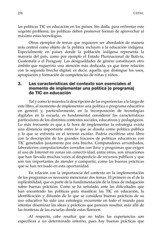 258	CEPAL
las políticas TIC en educación en los países. Sin duda, para enfrentar este
urgente problema, las políticas deben promover formas de aprovechar al
máximo estas tecnologías.
Otros ejemplos de temas que requieren ser abordados de manera
más central como objeto de la política incluyen a la educación indígena.
Especialmente en países donde la población indígena representa la
mayoría del país, como por ejemplo el Estado Plurinacional de Bolivia,
Guatemala o el Paraguay. Las desigualdades de género constituyen otro
ámbito que requeriría una atención más dedicada, ya que tiene relación
con la segunda brecha digital; es decir, aquella que distingue los usos,
apropiación y formación de competencias de niñas y niños.
3.	 Las características del contexto son esenciales al
momento de implementar una política (o programa)
de TIC en educación
Tal y como lo muestra la descripción de las experiencias a lo largo de
este libro, al momento de implementar una política o programa educativo
en general y, particularmente, en la incorporación de tecnologías
digitales en la escuela, es fundamental considerar las características
particulares de los distintos contextos sociales, educativos y pedagógicos.
Lo más frecuente es que a la hora de implementar la estrategia exista
una distancia importante entre lo que se diseña como política pública
y lo que se enfrenta en el terreno escolar. Podría escribirse otro libro
con la descripción de los grandes fracasos de políticas educativas con
TIC generados justamente por esta brecha. Computadores arrumbados,
laboratorios computacionales cerrados con llave y programas que exigen
el uso de Internet en zonas sin conectividad, entre otras, son situaciones
que han llevado muchas veces al desperdicio de recursos públicos y que
son tan importantes de atender y compartir, como las buenas prácticas
que se han revisado en esta oportunidad.
En relación con la importancia del contexto en la implementación
de los programas es necesario mencionar dos temas. El primero es el de la
replicabilidad, que es parte de la fundamentación de la línea de indagación
sobre buenas prácticas. Como se ha señalado, ante las dificultades que
han encontrado las políticas para masificar las TIC en educación, la
identificación y difusión de lo que se considera buenas prácticas de su
uso educativo ha sido una estrategia recurrente en todo el mundo para
intentar diseminar las ideas y prácticas que parecen resultar, más allá de
las fronteras de las escuelas donde estas florecen.
Al respecto, cabe resaltar que no todas las experiencias son
específicas a un determinado entorno, pues hay buenas prácticas que
 