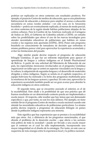 Las tecnologías digitales frente a los desafíos de una educación inclusiva...	 259
podrían ser replicadas en otros contextos con resultados positivos. Por
ejemplo, el proyecto Centro de medios de educación, que es una plataforma
bidireccional de educación a distancia para ampliar el acceso a educación
secundaria en zonas rurales aisladas —en este caso, en la Amazonía
brasileña— podría ser eventualmente replicado, al menos de modo parcial,
en otros contextos de la región donde habitan poblaciones alejadas de los
centros urbanos. Para la Cumbre de las Américas realizada en Cartagena
de Indias en 2011, el Gobierno de Colombia solicitó a CEPAL un estudio
sobre las posibilidades que ofrece el uso de las nuevas tecnologías para
atender necesidades educativas de poblaciones que habitan en zonas
rurales y las regiones más apartadas (CEPAL, 2011). Poner este programa
brasileño en conocimiento de tomadores de decisión que enfrentan el
mismo problema parece vital para aprovechar la experiencia acumulada y
evitar las limitaciones del pasado.
Algo similar puede decirse respecto al programa de educación
bilingüe Uantakua, el que fue un referente importante para apoyar el
aprendizaje de lengua y cultura indígenas en el Estado Plurinacional
de Bolivia. A partir de una solicitud del Ministerio de Educación de ese
país, los especialistas mexicanos involucrados en el programa Uantakua
organizaron un taller que se centró en aspectos vinculados con la lengua y
la cultura, la adquisición de segundas lenguas y el desarrollo de materiales
dirigidos a niños indígenas. Según se señala en el capítulo respectivo, el
equipo boliviano ha realizado a la fecha dos programas multimedia para
la enseñanza de las lenguas aymara y quechua. En este caso, aprovechar la
experiencia acumulada también puede ser un gran avance para abordar la
educación indígena en otros contextos.
El segundo tema, que se encuentra asociado al anterior, es el de
la escalabilidad. Esto alude a la posibilidad de que una práctica que dé
buenos resultados en un determinado contexto pueda ser implementada a
escala mayor. Al respecto, cabe resaltar que hay temas que son demasiado
específicos y que, por tanto, no son los más idóneos. Por ejemplo, no tiene
sentido llevar el programa Centro de medios a escala nacional cuando este
atiende las necesidades educativas de poblaciones particulares. Lo mismo
podría decirse respecto a programas de educación bilingüe en países
donde la población indígena representa una minoría.
Esto significa que hay experiencias que se prestan a la escalabilidad
más que otros. Así, a diferencia de los programas mencionados, el que
aborda el problema de la deserción escolar —que afecta a los sectores
más pobres de toda la sociedad— puede ser llevado a una escala mayor
que el contexto en el cual ha sido implementado, incorporando una
mayor integralidad en el diseño de la estrategia. Por tanto, en este caso se
requeriría de más sinergia entre la experiencia local y la política nacional.
 