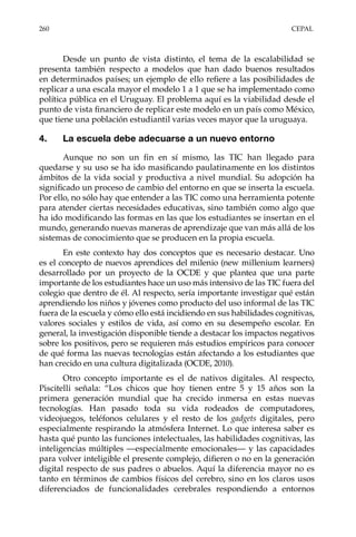 260	CEPAL
Desde un punto de vista distinto, el tema de la escalabilidad se
presenta también respecto a modelos que han dado buenos resultados
en determinados países; un ejemplo de ello refiere a las posibilidades de
replicar a una escala mayor el modelo 1 a 1 que se ha implementado como
política pública en el Uruguay. El problema aquí es la viabilidad desde el
punto de vista financiero de replicar este modelo en un país como México,
que tiene una población estudiantil varias veces mayor que la uruguaya.
4.	 La escuela debe adecuarse a un nuevo entorno
Aunque no son un fin en sí mismo, las TIC han llegado para
quedarse y su uso se ha ido masificando paulatinamente en los distintos
ámbitos de la vida social y productiva a nivel mundial. Su adopción ha
significado un proceso de cambio del entorno en que se inserta la escuela.
Por ello, no sólo hay que entender a las TIC como una herramienta potente
para atender ciertas necesidades educativas, sino también como algo que
ha ido modificando las formas en las que los estudiantes se insertan en el
mundo, generando nuevas maneras de aprendizaje que van más allá de los
sistemas de conocimiento que se producen en la propia escuela.
En este contexto hay dos conceptos que es necesario destacar. Uno
es el concepto de nuevos aprendices del milenio (new millenium learners)
desarrollado por un proyecto de la OCDE y que plantea que una parte
importante de los estudiantes hace un uso más intensivo de las TIC fuera del
colegio que dentro de él. Al respecto, sería importante investigar qué están
aprendiendo los niños y jóvenes como producto del uso informal de las TIC
fuera de la escuela y cómo ello está incidiendo en sus habilidades cognitivas,
valores sociales y estilos de vida, así como en su desempeño escolar. En
general, la investigación disponible tiende a destacar los impactos negativos
sobre los positivos, pero se requieren más estudios empíricos para conocer
de qué forma las nuevas tecnologías están afectando a los estudiantes que
han crecido en una cultura digitalizada (OCDE, 2010).
Otro concepto importante es el de nativos digitales. Al respecto,
Piscitelli señala: “Los chicos que hoy tienen entre 5 y 15 años son la
primera generación mundial que ha crecido inmersa en estas nuevas
tecnologías. Han pasado toda su vida rodeados de computadores,
videojuegos, teléfonos celulares y el resto de los gadgets digitales, pero
especialmente respirando la atmósfera Internet. Lo que interesa saber es
hasta qué punto las funciones intelectuales, las habilidades cognitivas, las
inteligencias múltiples —especialmente emocionales— y las capacidades
para volver inteligible el presente complejo, difieren o no en la generación
digital respecto de sus padres o abuelos. Aquí la diferencia mayor no es
tanto en términos de cambios físicos del cerebro, sino en los claros usos
diferenciados de funcionalidades cerebrales respondiendo a entornos
 