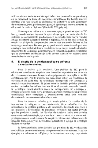 Las tecnologías digitales frente a los desafíos de una educación inclusiva...	 261
ubicuos densos en información, que deben ser procesados en paralelo, y
en la capacidad de toma de decisiones simultáneas. Ha habido muchos
nombres que han tratado de encapsular lo distintivo de esta generación
de estudiantes, pero, para nuestro gusto, el epíteto que mejor da cuenta de
ellos es el de nativos digitales” (Piscitelli, 2009, pág. 46).
Ya sea que se utilice uno u otro concepto, el punto es que las TIC
han generado nuevas formas de aprendizaje que van más allá de los
sistemas de conocimiento producidos en la escuela. Esta nueva realidad
obliga al sistema educativo formal a replantearse su rol, sus formas de
enseñar y el tipo de competencias que se hace necesario formar en las
nuevas generaciones. Por otra parte, presiona a la escuela a adoptar una
estrategia para incluir de forma equitativa en este nuevo mundo a todos los
integrantes de las nuevas generaciones, en especial a aquellos estudiantes
que se encuentran en desventaja dado que no cuentan con acceso a estas
tecnologías en sus hogares.
5.	 El diseño de la política pública se enfrenta
a ciertas tensiones
Entre la audacia y la prudencia. Una política de TIC para la
educación usualmente requiere una inversión importante en términos
de recursos económicos. La oferta de equipamiento es amplia y cambia
constantemente. Por lo mismo, las evidencias sobre los resultados de
efectividad de cada tipo de tecnología incorporada son ambigüas y
muchas veces inexistentes. Si quien toma la decisión política pretende
contar con todas las evidencias científicas al respecto antes de invertir,
la tecnología estará obsoleta antes de incorporarse. Sin embargo, el
proceso de diseño exige cierta prudencia para no embarcarse en procesos
tecnológicos muy complejos y excesivamente caros que terminen
demostrando escasos resultados educativos.
Entre los intereses privados y el interés público. La rapidez de la
innovación tecnológica no necesariamente tiene relación con las
necesidades de política pública y de educación. Responde más bien a
los intereses y necesidades de utilidades crecientes del sector privado
que las produce y vende. Los Estados de América Latina son grandes
compradores de tecnología y por lo mismo tienen el derecho a tener cierto
protagonismo en las decisiones. Se requiere entonces un balance entre la
novedad tecnológica y las necesidades educativas a las que la tecnología
debiera responder.
La intersectorialidad como requisito. Las políticas de TIC y educación,
son políticas que necesariamente comprometen a varios sectores. Hay, por
ejemplo, un esfuerzo tecnológico y de infraestructura muy importante
 