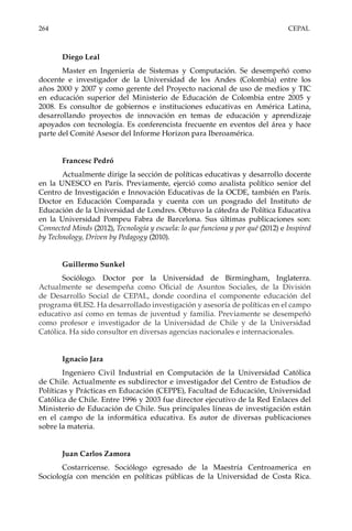 264 CEPAL
Diego Leal
Master en Ingeniería de Sistemas y Computación. Se desempeñó como
docente e investigador de la Universidad de los Andes (Colombia) entre los
años 2000 y 2007 y como gerente del Proyecto nacional de uso de medios y TIC
en educación superior del Ministerio de Educación de Colombia entre 2005 y
2008. Es consultor de gobiernos e instituciones educativas en América Latina,
desarrollando proyectos de innovación en temas de educación y aprendizaje
apoyados con tecnología. Es conferencista frecuente en eventos del área y hace
parte del Comité Asesor del Informe Horizon para Iberoamérica.
Francesc Pedró
Actualmente dirige la sección de políticas educativas y desarrollo docente
en la UNESCO en París. Previamente, ejerció como analista político senior del
Centro de Investigación e Innovación Educativas de la OCDE, también en París.
Doctor en Educación Comparada y cuenta con un posgrado del Instituto de
Educación de la Universidad de Londres. Obtuvo la cátedra de Política Educativa
en la Universidad Pompeu Fabra de Barcelona. Sus últimas publicaciones son:
Connected Minds (2012), Tecnología y escuela: lo que funciona y por qué (2012) e Inspired
by Technology, Driven by Pedagogy (2010).
Guillermo Sunkel
Sociólogo. Doctor por la Universidad de Birmingham, Inglaterra.
Actualmente se desempeña como Oficial de Asuntos Sociales, de la División
de Desarrollo Social de CEPAL, donde coordina el componente educación del
programa @LIS2. Ha desarrollado investigación y asesoría de políticas en el campo
educativo así como en temas de juventud y familia. Previamente se desempeñó
como profesor e investigador de la Universidad de Chile y de la Universidad
Católica. Ha sido consultor en diversas agencias nacionales e internacionales.
Ignacio Jara
Ingeniero Civil Industrial en Computación de la Universidad Católica
de Chile. Actualmente es subdirector e investigador del Centro de Estudios de
Políticas y Prácticas en Educación (CEPPE), Facultad de Educación, Universidad
Católica de Chile. Entre 1996 y 2003 fue director ejecutivo de la Red Enlaces del
Ministerio de Educación de Chile. Sus principales líneas de investigación están
en el campo de la informática educativa. Es autor de diversas publicaciones
sobre la materia.
Juan Carlos Zamora
Costarricense. Sociólogo egresado de la Maestría Centroamerica en
Sociología con mención en políticas públicas de la Universidad de Costa Rica.
 