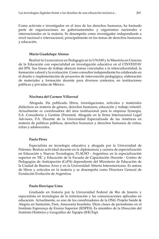 Las tecnologías digitales frente a los desafíos de una educación inclusiva...	 265
Como activista e investigador en el área de los derechos humanos, ha formado
parte de organizaciones no gubernamentales y organismos nacionales e
internacionales en la materia. Se desempeña como investigador independiente a
nivel nacional e internacional, principalmente en los temas de derechos humanos
y educación.
María Guadalupe Alonso
Realizó la Licenciatura en Pedagogía en la UNAM y la Maestría en Ciencias
de la Educación con especialidad en investigación educativa en el CINVESTAV
del IPN. Sus líneas de trabajo abarcan temas vinculados a la interculturalidad, la
formación valoral y la evaluación. Como consultor independiente ha colaborado en
el diseño e implementación de proyectos de intervención pedagógica, elaboración
de materiales y formación docente para diversos contextos, en instituciones
públicas y privadas de México.
Nischma del Carmen Villarreal
Abogada. Ha publicado libros, investigaciones, artículos y materiales
didácticos en materia de género, derechos humanos, educación y trabajo infantil.
Actualmente es coordinadora del área institucional para la empresa Synergia,
S.A. Consultoría y Gestión (Panamá). Abogada en la firma Internacional Legal
Advisors, P.A. Docente de la Universidad Especializada de las Américas en
materia de políticas públicas, derechos humanos y derechos humanos de niños,
niñas y adolescentes.
Paula Pérez
Especialista en tecnología educativa y abogada por la Universidad de
Palermo. Realiza actividad docente en la diplomatura y carrera de especialización
en Educación y Nuevas Tecnologias, FLACSO - Argentina; en la especialización
superior en TIC y Educación de la Escuela de Capacitación Docente - Centro de
Pedagogías de Anticipación (CePA) dependiente del Ministerio de Educación de
la Ciudad de Buenos Aires y en la Universidad Abierta Interamericana. Es autora
de libros y artículos en la materia y se desempeña como Directora General de
Fundación Evolución de Argentina.
Paulo Henrique Lima
Graduado en historia por la Universidad Federal de Rio de Janeiro y
especialista en tecnologías de la información y las comunicaciones aplicadas en
educación. Actualmente, es uno de los coordinadores de la ONG Projeto Saúde &
Alegria en Santarém, Pará, Amazonía brasileña. Dicta clases de periodismo en el
Instituto Esperança de Ensino Superior (IESPES). Es miembro de la Dirección del
Instituto Histórico y Geográfico do Tapajós (IHGTap).
 
