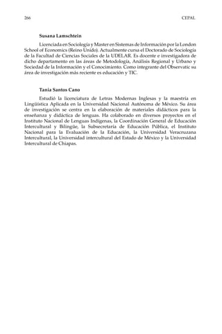266	CEPAL
Susana Lamschtein
Licenciada en Sociología y Master en Sistemas de Información por la London
School of Economics (Reino Unido). Actualmente cursa el Doctorado de Sociología
de la Facultad de Ciencias Sociales de la UDELAR. Es docente e investigadora de
dicho departamento en las áreas de Metodología, Análisis Regional y Urbano y
Sociedad de la Información y el Conocimiento. Como integrante del Observatic su
área de investigación más reciente es educación y TIC.
Tania Santos Cano
Estudió la licenciatura de Letras Modernas Inglesas y la maestría en
Lingüística Aplicada en la Universidad Nacional Autónoma de México. Su área
de investigación se centra en la elaboración de materiales didácticos para la
enseñanza y didáctica de lenguas. Ha colaborado en diversos proyectos  en el
Instituto Nacional de Lenguas Indígenas, la Coordinación General de Educación
Intercultural y Bilingüe,  la Subsecretaría de Educación Pública, el Instituto
Nacional para la Evaluación de la Educación,  la Universidad Veracruzana
Intercultural, la Universidad intercultural del Estado de México y la Universidad
Intercultural de Chiapas.
 