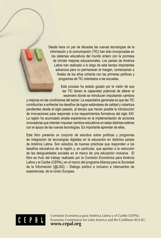 Desde hace un par de décadas las nuevas tecnologías de la
información y la comunicación (TIC) han sido incorporadas en
los sistemas educativos del mundo entero con la promesa
de brindar mejoras educacionales. Los países de América
Latina han realizado a lo largo de este tiempo importantes
esfuerzos para no permanecer al margen, comenzando a
finales de los años ochenta con las primeras políticas y
programas de TIC orientados a las escuelas.
Este proceso ha estado guiado por la visión de que
las TIC tienen la capacidad potencial de alterar el
escenario donde se introducen impulsando cambios
y mejoras en las condiciones del sector. La expectativa generada es que las TIC
contribuirían a enfrentar los desafíos de lograr estándares de calidad y cobertura
pendientes desde el siglo pasado, al tiempo que harían posible la introducción
de innovaciones para responder a los requerimientos formativos del siglo XXI.
La región ha acumulado amplia experiencia en la implementación de acciones
innovadoras que intentan impulsar cambios educativos en estas distintas esferas
con el apoyo de las nuevas tecnologías. Es importante aprender de ellas.
Este libro presenta un conjunto de estudios sobre políticas y programas
de integración de tecnologías digitales en la educación en distintos países
de América Latina. Son estudios de buenas prácticas que responden a los
desafíos educativos de la región y, en particular, que aportan a la reducción
de las desigualdades sociales en el marco de una educación inclusiva. El
libro es fruto del trabajo realizado por la Comisión Económica para América
Latina y el Caribe (CEPAL) en el marco del programa Alianza para la Sociedad
de la Información (@LIS2) – Diálogo político e inclusivo e intercambio de
experiencias, de la Unión Europea.
 