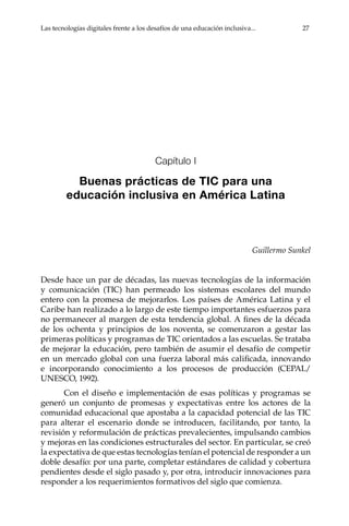 Las tecnologías digitales frente a los desafíos de una educación inclusiva...	 27
Capítulo I
Buenas prácticas de TIC para una
educación inclusiva en América Latina
Guillermo Sunkel
Desde hace un par de décadas, las nuevas tecnologías de la información
y comunicación (TIC) han permeado los sistemas escolares del mundo
entero con la promesa de mejorarlos. Los países de América Latina y el
Caribe han realizado a lo largo de este tiempo importantes esfuerzos para
no permanecer al margen de esta tendencia global. A fines de la década
de los ochenta y principios de los noventa, se comenzaron a gestar las
primeras políticas y programas de TIC orientados a las escuelas. Se trataba
de mejorar la educación, pero también de asumir el desafío de competir
en un mercado global con una fuerza laboral más calificada, innovando
e incorporando conocimiento a los procesos de producción (CEPAL/
UNESCO, 1992).
Con el diseño e implementación de esas políticas y programas se
generó un conjunto de promesas y expectativas entre los actores de la
comunidad educacional que apostaba a la capacidad potencial de las TIC
para alterar el escenario donde se introducen, facilitando, por tanto, la
revisión y reformulación de prácticas prevalecientes, impulsando cambios
y mejoras en las condiciones estructurales del sector. En particular, se creó
la expectativa de que estas tecnologías tenían el potencial de responder a un
doble desafío: por una parte, completar estándares de calidad y cobertura
pendientes desde el siglo pasado y, por otra, introducir innovaciones para
responder a los requerimientos formativos del siglo que comienza.
 