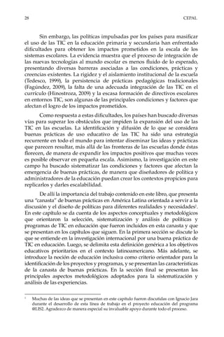 28	CEPAL
Sin embargo, las políticas impulsadas por los países para masificar
el uso de las TIC en la educación primaria y secundaria han enfrentado
dificultades para obtener los impactos prometidos en la escala de los
sistemas escolares. La evidencia muestra que el proceso de integración de
las nuevas tecnologías al mundo escolar es menos fluido de lo esperado,
presentando diversas barreras asociadas a las condiciones, prácticas y
creencias existentes. La rigidez y el aislamiento institucional de la escuela
(Tedesco, 1999), la persistencia de prácticas pedagógicas tradicionales
(Fagúndez, 2009), la falta de una adecuada integración de las TIC en el
currículo (Hinostroza, 2009) y la escasa formación de directivos escolares
en entornos TIC, son algunas de las principales condiciones y factores que
afectan el logro de los impactos prometidos.
Como respuesta a estas dificultades, los países han buscado diversas
vías para superar los obstáculos que impiden la expansión del uso de las
TIC en las escuelas. La identificación y difusión de lo que se considera
buenas prácticas de uso educativo de las TIC ha sido una estrategia
recurrente en todo el mundo para intentar diseminar las ideas y prácticas
que parecen resultar, más allá de las fronteras de las escuelas donde éstas
florecen, de manera de expandir los impactos positivos que muchas veces
es posible observar en pequeña escala. Asimismo, la investigación en este
campo ha buscado sistematizar las condiciones y factores que afectan la
emergencia de buenas prácticas, de manera que diseñadores de política y
administradores de la educación puedan crear los contextos propicios para
replicarlos y darles escalabilidad.
De allí la importancia del trabajo contenido en este libro, que presenta
una “canasta” de buenas prácticas en América Latina orientada a servir a la
discusión y el diseño de políticas para diferentes realidades y necesidades1
.
En este capítulo se da cuenta de los aspectos conceptuales y metodológicos
que orientaron la selección, sistematización y análisis de políticas y
programas de TIC en educación que fueron incluidos en esta canasta y que
se presentan en los capítulos que siguen. En la primera sección se discute lo
que se entiende en la investigación internacional por una buena práctica de
TIC en educación. Luego, se delimita esta definición genérica a los objetivos
educativos prioritarios en el contexto latinoamericano. Más adelante, se
introduce la noción de educación inclusiva como criterio orientador para la
identificación de los proyectos y programas, y se presentan las características
de la canasta de buenas prácticas. En la sección final se presentan los
principales aspectos metodológicos adoptados para la sistematización y
análisis de las experiencias.
1	
Muchas de las ideas que se presentan en este capítulo fueron discutidas con Ignacio Jara
durante el desarrollo de esta línea de trabajo en el proyecto educación del programa
@LIS2. Agradezco de manera especial su invaluable apoyo durante todo el proceso.
 