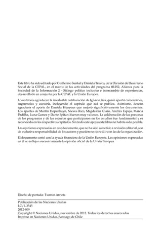 Este libro ha sido editado por Guillermo Sunkel y Daniela Trucco, de la División de Desarrollo
Social de la CEPAL, en el marco de las actividades del programa @LIS2, Alianza para la
Sociedad de la Información 2 –Diálogo político inclusivo e intercambio de experiencias,
desarrollado en conjunto por la CEPAL y la Unión Europea.
Los editores agradecen la invaluable colaboración de Ignacio Jara, quien aportó comentarios,
sugerencias y asesoría, incluyendo el capítulo que acá se publica. Asimismo, desean
agradecer el aporte de Daniela Huneeus que mejoró significativamente los documentos.
Los aportes de Martín Hopenhayn, Nieves Rico, Magdalena Claro, Andrés Espejo, Marcia
Padilha, Luna Gamez y Dante Epifani fueron muy valiosos. La colaboración de las personas
de los programas y de las escuelas que participaron en los estudios fue fundamental y es
reconocida en los respectivos capítulos. Sin todo este apoyo este libro no habría sido posible.
Las opiniones expresadas en este documento, que no ha sido sometido a revisión editorial, son
de exclusiva responsabilidad de los autores y pueden no coincidir con las de la organización.
El documento contó con la ayuda financiera de la Unión Europea. Las opiniones expresadas
en él no reflejan necesariamente la opinión oficial de la Unión Europea.
Diseño de portada: Txomin Arrieta
Publicación de las Naciones Unidas
LC/L.3545
2012-809
Copyright © Naciones Unidas, noviembre de 2012. Todos los derechos reservados
Impreso en Naciones Unidas, Santiago de Chile
 